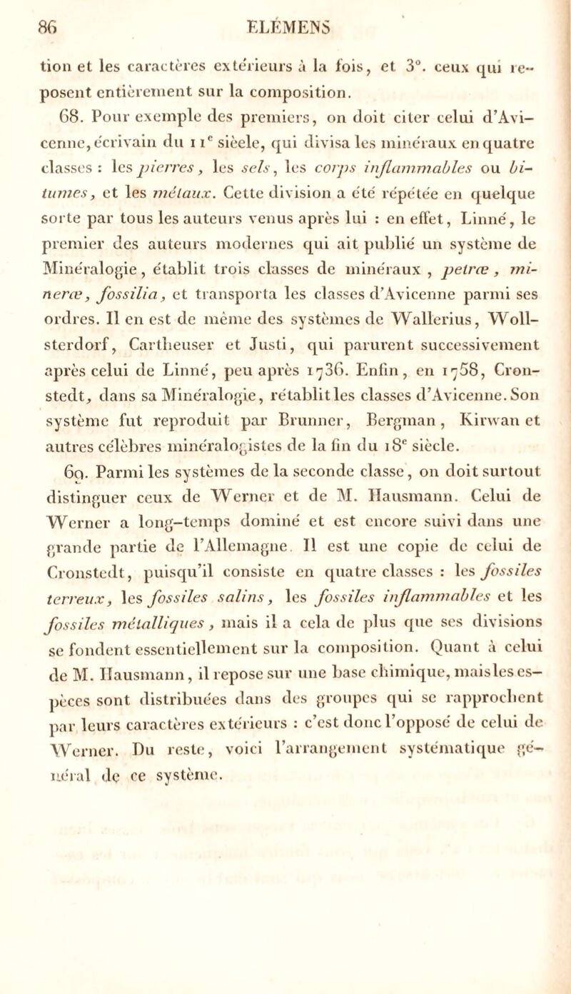 tion et les caractères extérieurs à la fois, et 3°. ceux qui re- posent entièrement sur la composition. 68. Pour exemple des premiers, on doit citer celui d’Avi- cenne, e'crivain du i ic sièele, qui divisa les mine'raux en quatre classes : les pierres, les sels, les corps inflammables ou bi- tumes, et les métaux. Cette division a été' répétée en quelque sorte par tous les auteurs venus après lui : en effet, Linné, le premier des auteurs modernes qui ait publié un système de Minéralogie, établit trois classes de minéraux , pelræ, mi- neræ, fossilia, et transporta les classes d’Avicenne parmi ses ordres. Il en est de même des systèmes de Wallerius, Woll- sterdorf, Cartheuser et Justi, qui parurent successivement après celui de Linné, peu après iy36. Enfin, en 1^58, Crou- stedt, clans sa Minéralogie, rétablit les classes d’Avicenne. Son système fut reproduit par Brunner, Bergman, Kirwan et autres célèbres minéralogistes de la fin du 18e siècle. 6q. Parmi les systèmes de la seconde classe, on doit surtout distinguer ceux de Werner et de M. Hausmann. Celui de Werner a long-temps dominé et est encore suivi dans une grande partie de l’Allemagne. Il est une copie de celui de Cronstcdt, puisqu’il consiste en quatre classes : les fossiles terreux, les fossiles salins, les fossiles inflammables et les fossiles métalliques, mais il a cela de plus que ses divisions se fondent essentiellement sur la composition. Quant à celui de M. Ilausmann, il repose sur une base chimique, maisleses- pèces sont distribuées dans des groupes qui se rapprochent par leurs caractères extérieurs : c’est donc l’opposé de celui de Werner. Du reste, voici l’arrangement systématique gé- néral de ce système.