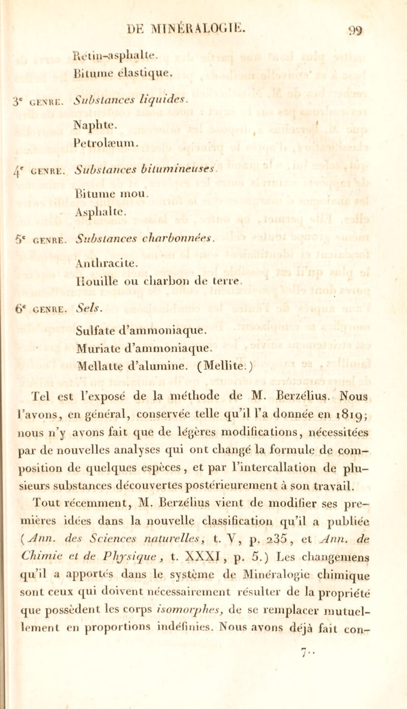 Rotin-asphalte. Bitume élastique. 3« genre. Substances liquides. Naphte. Petrolæum. genre. Substances bitumineuses Bitume mou Asphalte. 5* genre. Substances charbonnées. Anthracite. Houille ou charbon de terre. 6* genre. Sels. Sulfate d’ammoniaque. Muriate d’ammoniaque. Mellatte d’alumine. (Mellite.) Tel est l’exposé de la méthode de M. Berzélius. Nous l’avons, en général, conservée telle qu’il l’a donnée en 1819; nous n’y avons fait que de légères modifications, nécessitées par de nouvelles analyses qui ont changé la formule de com- position de quelques espèces, et par l’intercallation de plu- sieurs substances découvertes postérieurement à son travail. Tout récemment, M. Berzélius vient de modifier ses pre- mières idées dans la nouvelle classification qu’il a publiée ( Ann. des Sciences naturelles, t. Y, p. 235, et Ann. de Chimie et de Physique, t. XXXI, p. 5.) Les changemens qu’il a apportés dans le système de Minéralogie chimique sont ceux qui doivent nécessairement résulter de la propriété que possèdent les corps isomorphes, de se remplacer mutuel- lement en proportions indéfinies. Nous avons déjà fait con-