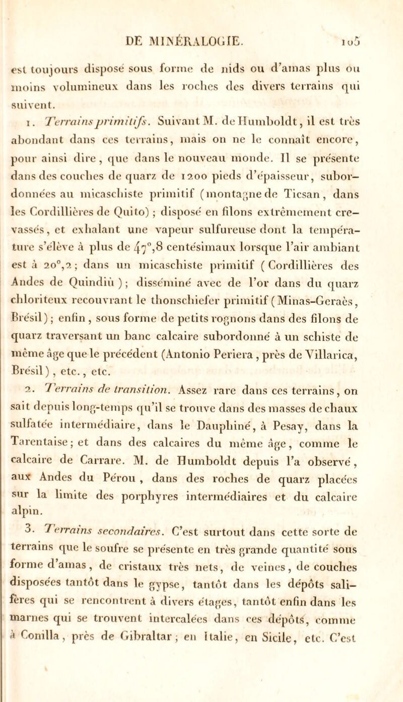 est toujours disposé sous forme de nids ou d’amas plus ou moins volumineux dans les roches des divers terrains qui suivent. 1. Terrains primitifs. Suivant M. deHumboldt, il est très abondant dans ces terrains, mais on ne le connaît encore, pour ainsi dire, que dans le nouveau monde. 11 se présente dans des couches de quarz de 1200 pieds d’épaisseur, subor- données au micaschiste primitif (montagne de Ticsan , dans les Cordillières de Quito) ; disposé en filons extrêmement cre- vassés, et exhalant une vapeur sulfureuse dont la tempéra- ture s’élève à plus de 47°,8 centésimaux lorsque l’air ambiant esta 2o°,2; dans un micaschiste primitif (Cordillières des Andes de Quindiù ) ; disséminé avec de l’or dans du quarz chloriteux recouvrant le thonscliiefer primitif ( Minas-Geraès, Brésil) ; enfin , sous forme de petits rognons dans des filons de quarz traversant un banc calcaire subordonné à un schiste de même âge que le précédent (Antonio Periera, près de Villarica, Brésil ) , etc., etc. 2. Terrains de transition. Assez rare dans ces terrains, on sait depuis long-temps qu’il se trouve dans des masses de chaux sulfatée intermédiaire, dans le Dauphiné, à Pesay, dans la Tarentaise ; et dans des calcaires du même âge, comme le calcaire de Carrare. M. de Humboldt depuis l’a observé, aux Andes du Pérou , dans des roches de quarz placées sur la limite des porphyres intermédiaires et du calcaire alpin. 3. Terrains secondaires. C’est surtout dans cette sorte de terrains que le soufre se présente en très grande quantité sous forme damas, de cristaux très nets, de veines, de couches disposées tantôt dans le gypse, tantôt dans les dépôts sali- fères qui se rencontrent à divers étages, tantôt enfin dans les marnes qui se trouvent intercalées dans ces dépôts, comme à Comlla, près de Gibraltar; en Italie, en Sicile, etc. C’est