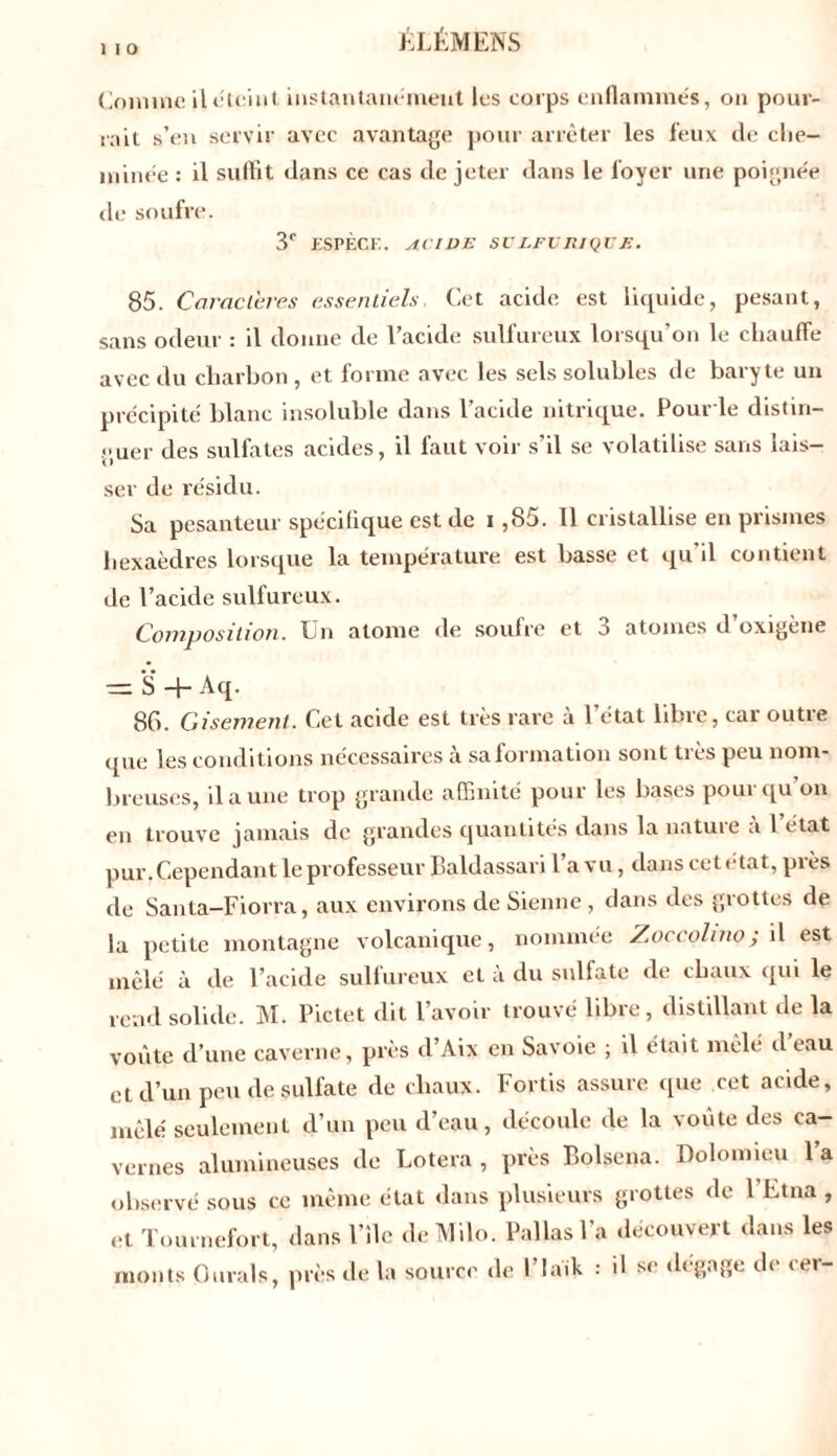 1 I O Comme il *5iciut instantanément les corps enflammés, on pour- rait s’en servir avec avantage pour arrêter les feux de che- minée : il suffit dans ce cas de jeter dans le foyer une poignée de soufre. 3e ESPÈCE. ACIDE SULFURIQUE. 85. Caractères essentiels Cet acide est liquide, pesant, sans odeur : il donne de l’acide sulfureux lorsqu’on le chauffe avec du charbon , et forme avec les sels solubles de baryte un précipité blanc insoluble dans l’acide nitrique. Pour le distin- guer des sulfates acides, il faut voir s’il se volatilise sans lais- ser de résidu. Sa pesanteur spécifique est de i ,85. 11 cristallise en prismes hexaèdres lorsque la température est basse et qu'il contient de l’acide sulfureux. Composition. Un atome de soufre et 3 atomes d oxigène — *S -f- Aq. 86. Gisement. Cet acide est très rare a 1 état libre, cai outie que les conditions nécessaires a sa formation sont tics peu nom- breuses, il a une trop grande affinité pour les bases pour qu'on en trouve jamais de grandes quantités dans la nature a 1 état pur. Cependant le professeur Baldassari l a vu, dans cet état, pies de Santa-Fiorra, aux environs de Sienne , dans des grottes de la petite montagne volcanique, nommée Zoceohno; il est mêlé à de l’acide sulfureux et à du sulfate de chaux qui le rend solide. M. Pictet dit l’avoir trouvé libre , distillant de la voûte d’une caverne, près d’Aix en Savoie ; il était mêlé d eau et d’un peu de sulfate de chaux. Fortis assure que cet acide, mêlé seulement d’un peu d’eau, découle de la voûte des ca- vernes alumineuses de Lotera , près Bolsena. Dolomieu l’a observé sous ce même état dans plusieurs grottes de 1 Etna , et Tournefort, dans File deMilo. Pallasl’a découvert dans les monts 0urals, près de la source de l’iaik : il si1 dégage de cer-