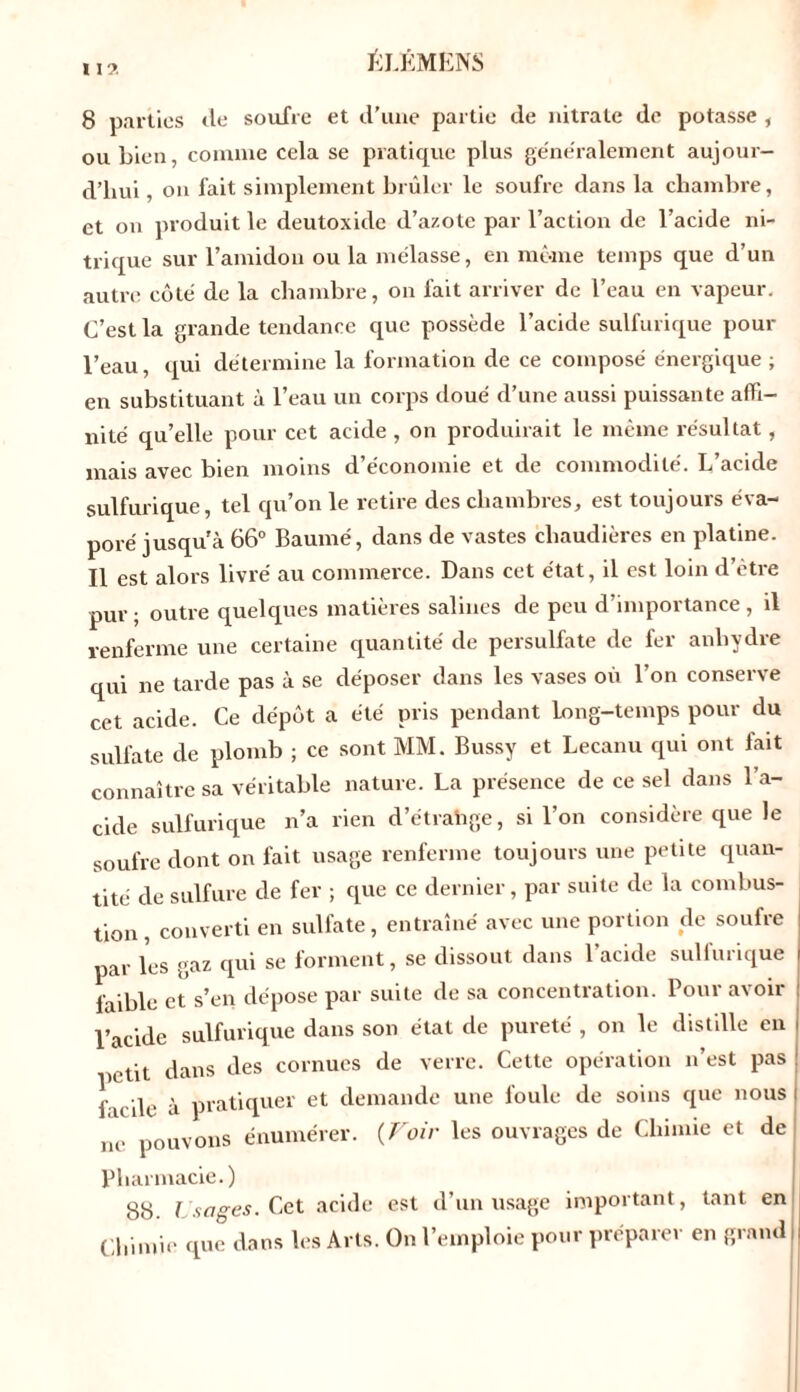 II?. 8 parties <le soufre et d’une partie de nitrate de potasse , ou bien, comme cela se pratique plus généralement aujour- d’hui , on fait simplement brûler le soufre dans la chambre, et on produit le deutoxide d’azote par l’action de l’acide ni- trique sur l’amidon ou la mélasse, en môme temps que d’un autre côté de la chambre, on fait arriver de l’eau en vapeur. C’est la grande tendance que possède l’acide sulfurique pour l’eau, qui détermine la formation de ce composé énergique ; en substituant à l’eau un corps doué d’une aussi puissante affi- nité qu’elle pour cet acide , on produirait le même résultat, mais avec bien moins d’économie et de commodité. L’acide sulfurique, tel qu’on le retire des chambres, est toujours éva- poré jusqu'à 66° Baumé, dans de vastes chaudières en platine. Il est alors livré au commerce. Dans cet état, il est loin d’être pur; outre quelques matières salines de peu d’importance, il renferme une certaine quantité de persulfate de fer anhydre qui ne tarde pas à se déposer dans les vases où l’on conserve cet acide. Ce dépôt a été pris pendant Long-temps pour du sulfate de plomb ; ce sont MM. Bussy et Lecanu qui ont fait connaître sa véritable nature. La présence de ce sel dans l’a- cide sulfurique n’a rien d’étrahge, si l’on considère que le soufre dont on fait usage renferme toujours une petite quan- tité de sulfure de fer ; que ce dernier, par suite de la combus- tion , converti en sulfate, entraîné avec une portion de soufre par les gaz qui se forment, se dissout dans l’acide sulfurique faible et s’en dépose par suite de sa concentration. Pour avoir l’acide sulfurique dans son état de pureté , on le distille en petit dans des cornues de verre. Cette opération n’est pas f u de à pratiquer et demande une foule de soins que nous ne pouvons énumérer. {Voir les ouvrages de Chimie et de Pharmacie.) 88 l sciées. Cet acide est d’un usage important, tant en Chimie que dans les Arts. On l’emploie pour préparer en grandi