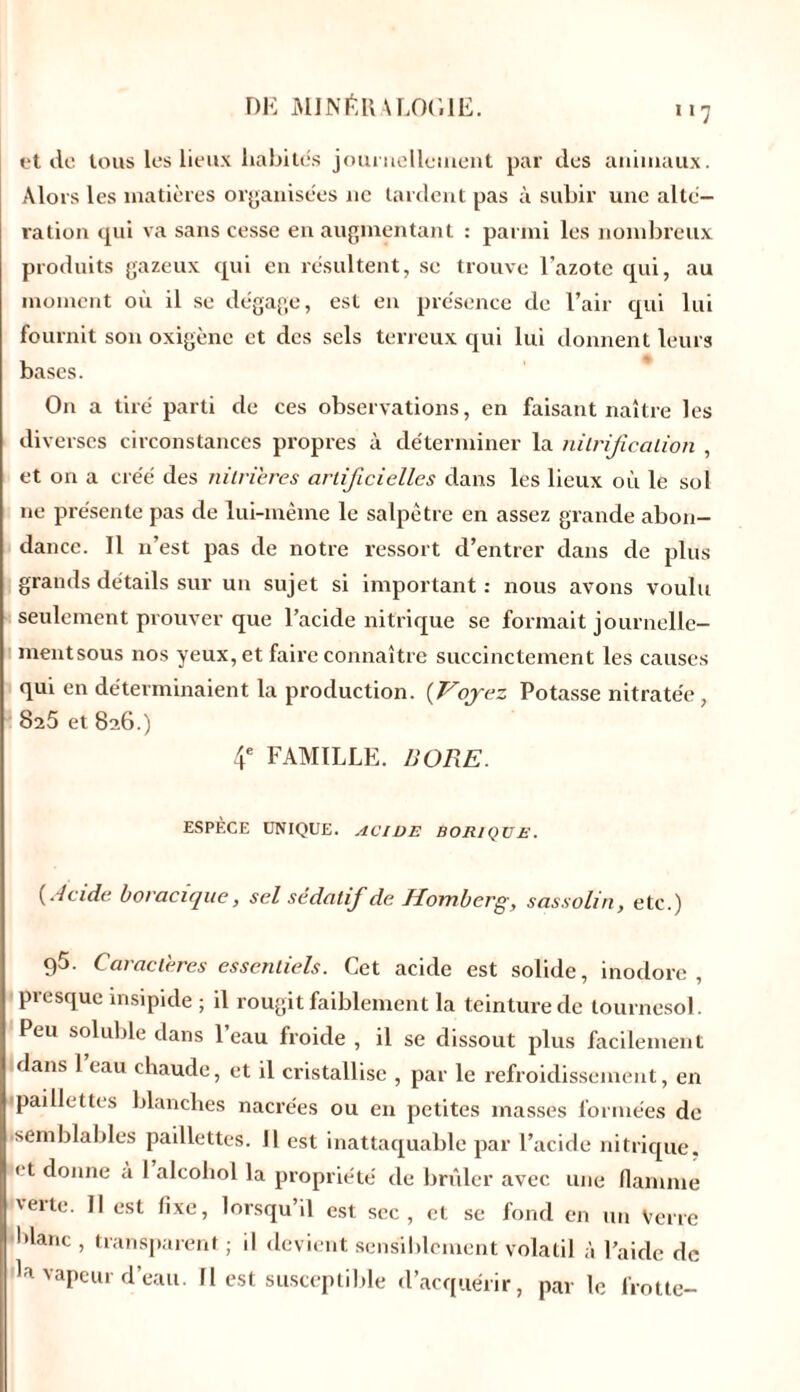 et de tous les lieux habites journellement par des animaux. Alors les matières organisées ne tardent pas à subir une alté- ration qui va sans cesse en augmentant : parmi les nombreux produits gazeux qui en résultent, se trouve l’azote qui, au moment où il se dégage, est en présence de l’air qui lui fournit son oxigène et des sels terreux qui lui donnent leurs bases. On a tiré parti de ces observations, en faisant naître les diverses circonstances propres à déterminer la nilrijîccition , et on a créé des nitrieres artificielles dans les lieux où le so! ne présente pas de lui-même le salpêtre en assez grande abon- dance. Il n’est pas de notre ressort d’entrer dans de plus grands détails sur un sujet si important : nous avons voulu seulement prouver que l’acide nitrique se formait journelle- mentsous nos yeux, et faire connaître succinctement les causes qui en déterminaient la production. (Voyez Potasse nitratée, 825 et 826.) 4e FAMILLE. BORE. ESPÈCE UNIQUE. ACIDE BORIQUE. (Acide boracique, sel sédatif de Homberg, sassolin, etc.) 95. Caractères essentiels. Cet acide est solide, inodore, presque insipide ; il rougit faiblement la teinture de tournesol. Peu soluble dans l’eau froide , il se dissout plus facilement dans 1 eau chaude, et il cristallise , par le refroidissement, en ■paillettes blanches nacrées ou en petites masses formées de •semblables paillettes. 11 est inattaquable par l’acide nitrique. ' t donne a I alcohol la propriété de brûler avec une flamme veite. Il est fixe, lorsqu’il est sec, et se fond en un Verre 'flanc , transparent ; il devient sensiblement volatil à l’aide de la vapeur d’eau. Il est susceptible d’acquérir, par le frotte-