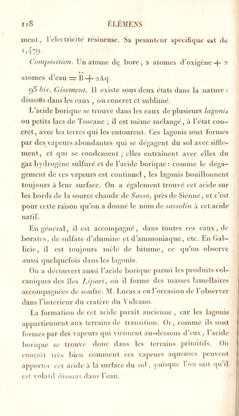 ment, l'électricité résineuse. Sa pesanteur spécifique est de 1 >479- Composition. Un atome clç bore, i atomes d’oxigène -j- 2 atomes d’eau = B -{- sAq. 95 bis. Gisement. Il existe sous deux états dans la nature : dissous dans les eaux , ou concret et sublimé. L’acicle borique se trouve dans les eaux de plusieurs lagonis ou petits lacs de Toscane ; il est mêmé mélangé, à l’étàt con- cret, avec les terres qui les entourent. Ces lagonis sont formés par des vapeurs abondantes qui se dégagent du sol avec siffle- ment, et qui se condensent ; elles entraînent avec elles du gaz hydrogène sulfuré et de l’acide borique : comme le déga- gement de ces vapeurs est continuel, les lagonis bouillonnent toujours à leur surface. On a également trouvé cet acide sur les bords de la source chaude de Sasso, près de Sienne, et c’est pour cette raison qu’on a donné le nom de sassolin à cet acide natif. En général, il est accompagné, dans toutes ces eaux, de borates, de sulfate d’alumine et d’ammoniaque, etc. E11 Gal- licie, il est toujours mêlé de bitume, ce qu’on observe aussi quelquefois dans les lagonis. O11 a découvert aussi l’acide borique parmi les produits vol- caniques des îles JJ pari, où il forme des masses lamellaires accompagnées de soufre. M. Lucas a eu l’occasion de l’observer dans l’intérieur du cratère du Y ulcano. La formation de cet acide paraît ancienne , car les lagonis appartiennent aux terrains de transition. Or, comme ils sont formés par des vapeurs qui viennent au-dessous d’eux, l’acide borique se trouve donc dans les terrains primitifs. On conçoit très bien comment ces vapeurs aqueuses peuvent apporter cet acide à la surface du sol, puisque 1 on sait qu il est volatil dissous dans l’eau.