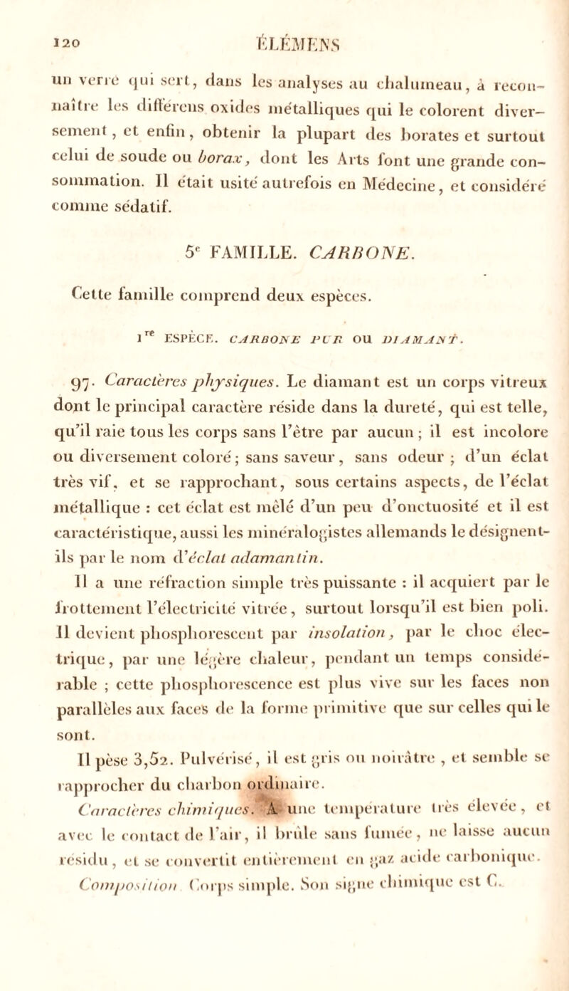 un verni <jui sert, dans les analyses au chalumeau, à recon- naître les différons oxides métalliques qui le colorent diver- sement , et enfin, obtenir la plupart des borates et surtout celui de soude ou borax, dont les Arts font une grande con- sommation. Il était usité autrefois en Médecine, et considéré comme sédatif. 5e FAMILLE. CARBONE. Celle famille comprend deux espèces. lre ESPÈCE. C ARBORE PI R OU RI AM ART. 97. Caractères physiques. Le diamant est un corps vitreux dont le principal caractère réside dans la dureté, qui est telle, qu’il raie tous les corps sans l’être par aucun ; il est incolore ou diversement coloré ; sans saveur, sans odeur ; d’un éclat très vif. et se rapprochant, sous certains aspects, de l’éclat métallique : cet éclat est mêlé d’un peu d’onctuosité et il est caractéristique, aussi les minéralogistes allemands le désignent- ils par le nom cl1 éclat adamantin. 11 a une réfraction simple très puissante : il acquiert par le frottement l’électricité vitrée, surtout lorsqu’il est bien poli. 11 devient phosphorescent par insolation, par le choc élec- trique, par une légère chaleur, pendant un temps considé- rable ; cette phosphorescence est plus vive sur les laces non parallèles aux faces de la forme primitive que sur celles qui le sont. Il pèse 3,52. Pulvérisé, il est gris ou noirâtre , et semble se rapprocher du charbon ordinaire. Caractères chimiques.' A; une température très élevée, et avec le contact de l’air, il brille sans fumée, ne laisse aucun résidu , et se convertit entièrement en gaz acide carbonique. Composition Corps simple. Son signe chimique est C.