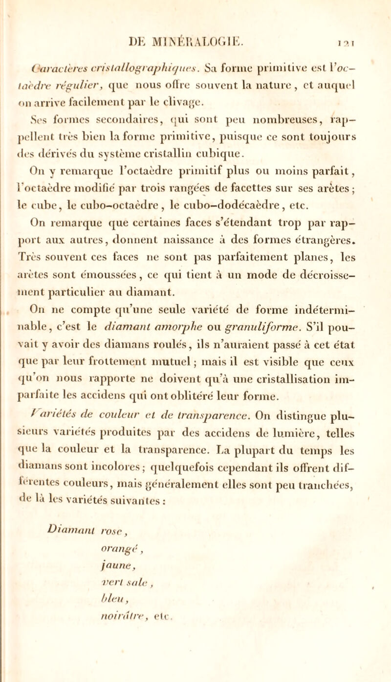 (Jaract'eres cristallographiques. Sa forme primitive est l’oc- taecb'e régulier, que nous offre souvent la nature , et auquel on arrive facilement par le clivage. Ses formes secondaires, qui sont peu nombreuses, rap- pellent très bien la forme primitive, puisque ce sont toujours des dérivés du système cristallin cubique. On y remarque l’octaèdre primitif plus ou moins parfait, l'octaèdre modifié par trois rangées de facettes sur ses arêtes; le cube, le cubo-octaèdre, le cubo-dodécaèdre, etc. On remarque que certaines faces s’étendant trop par rap- port aux autres, donnent naissance à des formes étrangères. Très souvent ces faces ne sont pas parfaitement planes, les arêtes sont émoussées, ce qui tient à un mode de décroisse- ment particulier au diamant. On ne compte qu’une seule variété de forme indétermi- nable, c’est le diamant amorphe ou granulijorme. S’il pou- vait y avoir des diamans roulés, ils n’auraient passé à cet état que par leur frottement mutuel ; mais il est visible que ceux qu’on nous rapporte ne doivent qu’à une cristallisation im- parfaite les accidens qui ont oblitéré leur forme. / anélés de couleur et de. transparence. On distingue plu- sieurs variétés produites par des accidens de lumière, telles que la couleur et la transparence. La plupart du temps les diamans sont incolores; quelquefois cependant ils offrent dif- ferentes couleurs, mais généralement elles sont peu tranchées, de là les variétés suivantes : Diamant rose, orangé, jaune, vert sale, bleu, noirâtre, etc.