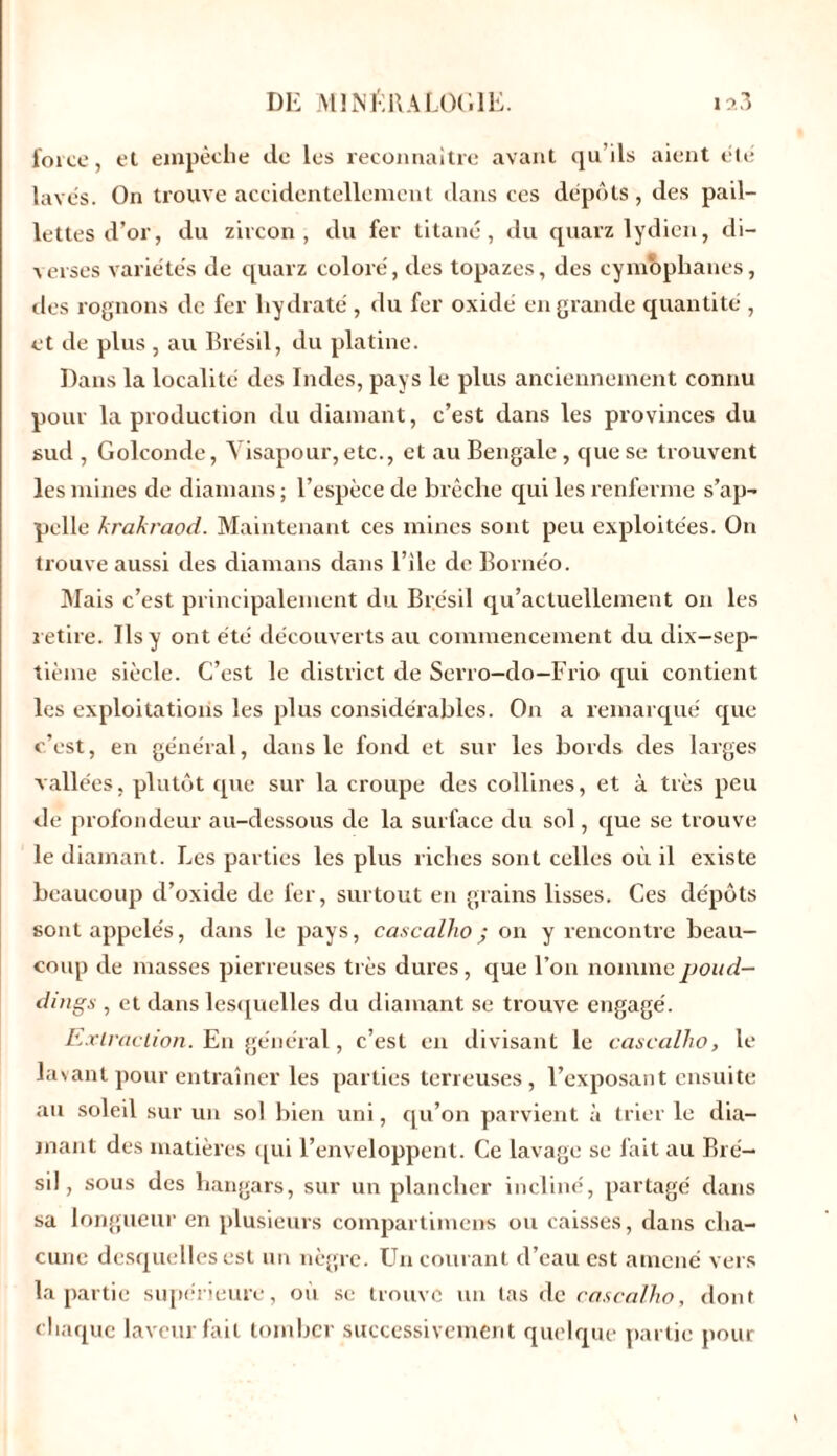 force, el empêche de les reconnaître avant qu’ils aient été lavés. On trouve accidentellement dans ces dépôts, des pail- lettes d’or, du zircon , du fer titane, du quarz lydien, di- yerses variétés de quarz coloré, des topazes, des cymophanes, des rognons de fer hydraté, du fer oxide en grande quantité , et de plus , au Brésil, du platine. Dans la localité des Indes, pays le plus anciennement connu pour la production du diamant, c’est dans les provinces du sud , Golconde, Visapour, etc., et au Bengale , que se trouvent les mines de diamans ; l’espèce de brèche qui les renferme s’ap- pelle krakraod. Maintenant ces mines sont peu exploitées. On trouve aussi des diamans dans l’rle de Bornéo. Mais c’est, principalement du Brésil qu’actuellement on les retire. Ils y ont été découverts au commencement du dix-sep- tième siècle. C’est le district de Serro-do-Frio qui contient les exploitations les plus considérables. On a remarqué que c’est, en général, dans le fond et sur les bords des larges vallées, plutôt que sur la croupe des collines, et à très peu de profondeur au-dessous de la surface du sol, que se trouve le diamant. Les parties les plus riches sont celles où il existe beaucoup d’oxide de fer, surtout en grains lisses. Ces dépôts sont appelés, dans le pays, cascalho; on y rencontre beau- coup de masses pierreuses très dures, que l’on nommepoud- dmgs , et dans lesquelles du diamant se trouve engagé. Extraction. En général, c’est en divisant le cascalho, le lavant pour entraîner les parties terreuses, l’exposant ensuite au soleil sur un sol bien uni, qu’on parvient à trier le dia- mant des matières qui l’enveloppent. Ce lavage se fait au Bré- sil, sous des hangars, sur un plancher incliné, partagé dans sa longueur en plusieurs compartimens ou caisses, dans cha- cune desquelles est un nègre. Un courant d’eau est amené vers la partie supérieure, où se trouve un tas de cascalho, dont chaque laveur fait tomber successivement quelque partie pour