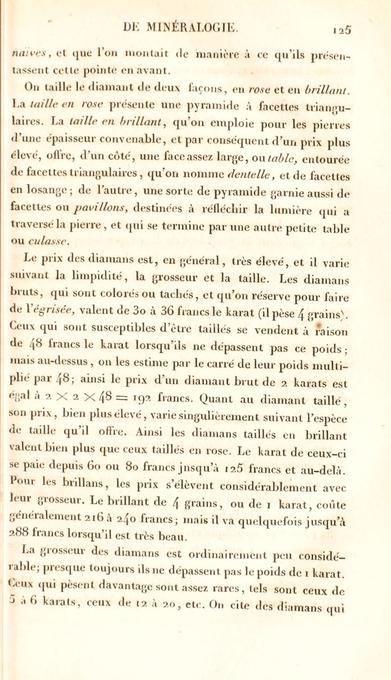 naïves, et que Ion montait «le 'manière à ee qu’ils présen- tassent cette pointe en avant. On taille le diamant de deux façons, en rose et eu brillant. La taille en rose présente une pyramide à facettes triangu- laires. La taille en brillant, qu’on emploie pour les pierres d’une épaisseur convenable, et par conséquent d’un prix plus élevé, offre, d’un côté, une face assez large, ou table, entourée de facettes triangulaires, qu’on nomme dentelle, et de facettes en losange; de l’autre, une sorte de pyramide garnie aussi de facettes ou pavillons, destinées à réfléchir la lumière qui a traversé la pierre, et qui se termine par une autre petite table ou culasse. Le prix des diamans est, en général, très élevé, et il vari<; suivant la limpidité, la grosseur et la taille. Les diamans bruts, qui sont colorés ou tachés, et qu’on réserve pour faire de Y ég risée, valent de 3o à 36 francs le karat (il pèse 4 grains). Ceux qui sont susceptibles d’être taillés se vendent à raison de 46 lrancs le karat lorsqu’ils ne dépassent pas ce poids ; mais au-dessus, on les estime par le carré de leur poids multi- plié par 48; ainsi le prix d’un diamant brut de 2 karats est égal a 2 X 2 X4'3 --- 192 francs. Quant au diamant taillé, son prix, bien plus élevé, varie singulièrement suivant l’espèce de taille qu’il offre. Ainsi les diamans taillés en brillant valent bien plus que ceux taillés en rose. Le karat de ceux-ci se paie depuis 60 ou 80 francs jnsqu a 12.5 francs et au-delà, foui les biillans, les prix s élèvent considérablement avec leur grosseur. Le brillant de 4 grains, ou de 1 karat, coûte jjénéialement 216 a 240 francs; mais il va quelquefois jusqu’à 288 francs lorsqu’il est très beau. La grosseur des diamans est ordinairement peu considé- 1 aide; presque toujours ils 11e dépassent pas le poids de 1 karat Ceux «jui pèsent davantage sont assez rares, tels sont ceux «le J .« 6 karats, ceux de 12 à 20, etc. On cite des diamans qui