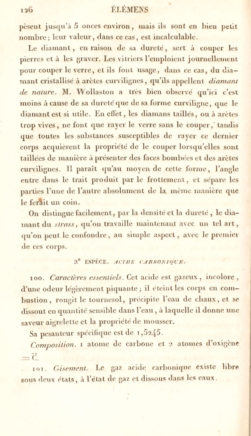 pèsent jusqu’à 5 onces environ , niais ils sont en bien petit nombre; leur valeur, dans ce cas, est incalculable. Le diamant, en raison de sa dureté, sert à couper les pierres et à les graver. Les vitriers l’emploient journellement pour couper le verre, et ils font usage, dans ce cas, du dia- mant cristallisé à arêtes curvilignes, qu’ils appellent diamant de nature. M. Wollaston a très bien observé qu’ici c’est moins à cause de sa dureté que de sa forme curviligne, que le diamant est si utile. En effet, les diamans taillés, ou à arêtes trop vives, ne font que rayer le verre sans le couper,'tandis que toutes les substances susceptibles de rayer ce dernier corps acquièrent la propriété de le couper lorsqu’elles sont taillées de manière à présenter des faces bombées et des arêtes curvilignes. 11 paraît qu’au moyen de cette forme, l’angle entre dans le trait produit par le frottement, et sépare, les parties l’une de l’autre absolument de la même manière que le ferait un coin. On distingue facilement, par la densité et la dureté , le dia- mant du strass, qu’on travaille maintenant avec un tel art, qu’on peut le confondre, au simple aspect, avec le premier de ces corps. 2e ESPÈCE. ACIDE < ARROE1QVE. ioo. Caractères essentiels. Cet acide est gazeux , incolore , d’une odeur légèrement piquante; il éteint les corps en com- bustion, rougit le tournesol, précipite l’eau de chaux, et se dissout en quantité sensible dans l’eau , à laquelle il donne une saveur aigrelette et la propriété de mousser. Sa pesanteur spécifique est de i,5245. Composition, i atome de carbone et a atomes d’oxigène i o i. Gisement. Le gaz acide carbonique existe libre sous deux étals, à l’état de gaz et dissous dans les eaux.