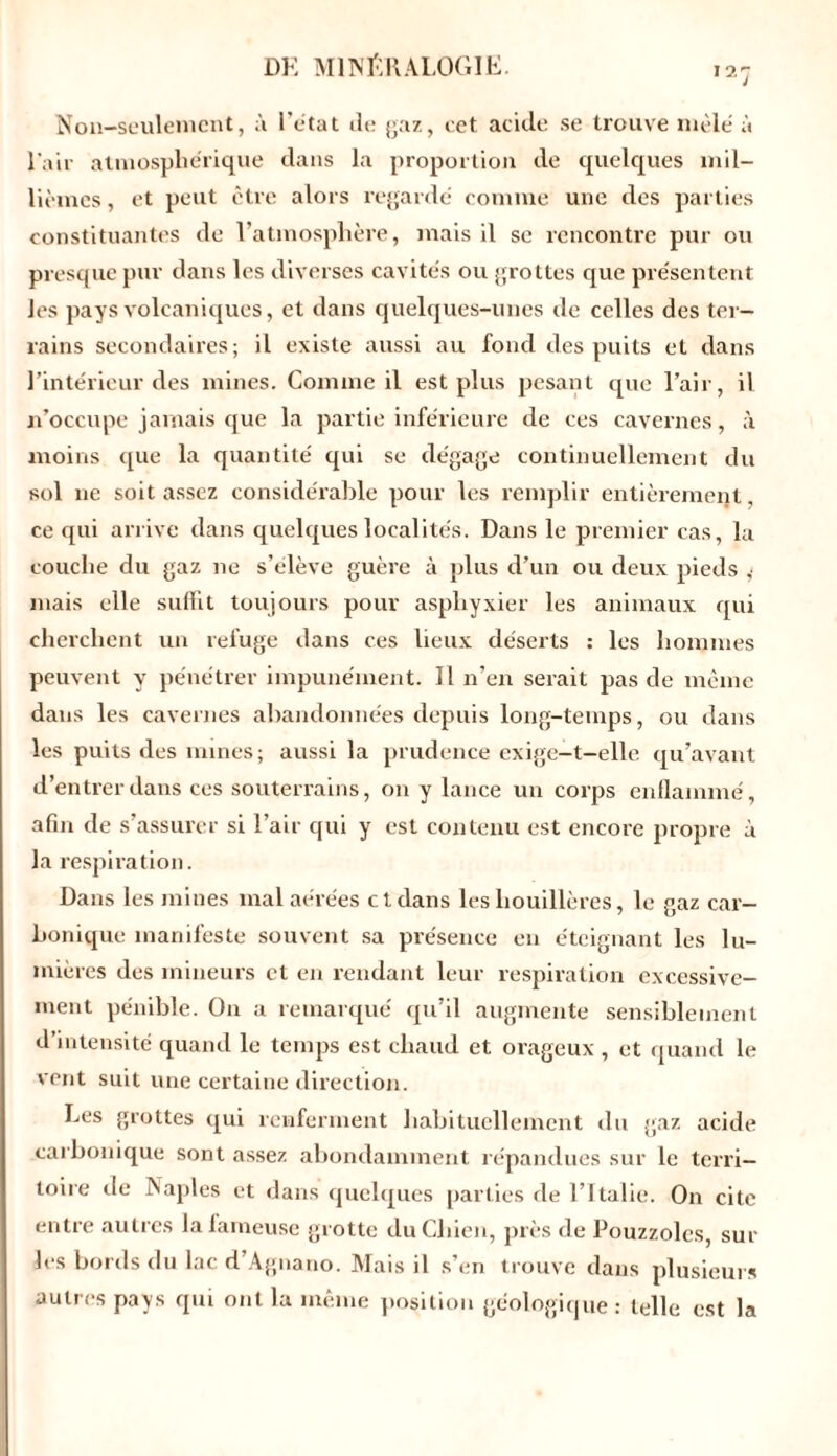 Non-seulement, à l'état de gaz, cet acide se trouve mêlé à l'air atmosphérique dans la proportion de quelques mil- lièmes , et peut être alors regardé comme une des parties constituantes de l’atmosphère, mais il se rencontre pur ou presque pur dans les diverses cavités ou grottes que présentent les pays volcaniques, et dans quelques-unes de celles des ter- rains secondaires; il existe aussi au fond des puits et dans l’intérieur des mines. Comme il est plus pesant que l’air, il n’occupe jamais que la partie inférieure de ces cavernes, à moins que la quantité qui se dégage continuellement du sol ne soit assez considérable pour les remplir entièrement, ce qui arrive dans quelques localités. Dans le premier cas, la couche du gaz ne s’élève guère à plus d’un ou deux pieds mais elle suffit toujours pour asphyxier les animaux qui cherchent un refuge dans ces lieux déserts : les hommes peuvent y pénétrer impunément. Il n’en serait pas de même dans les cavernes abandonnées depuis long-temps, ou dans les puits des mines; aussi la prudence exige-t-elle qu’avant d’entrer dans ces souterrains, on y lance un corps enflammé, afin de s’assurer si l’air qui y est contenu est encore propre à la respiration. Dans les mines mal aérées et dans les houillères, le gaz car- bonique manifeste souvent sa présence eu éteignant les lu- mières des mineurs et en rendant leur respiration excessive- ment pénible. On a remarqué qu’il augmente sensiblement d’intensité quand le temps est chaud et orageux , et quand le vent suit une certaine direction. Les grottes qui renferment habituellement du gaz acide carbonique sont assez abondamment répandues sur le terri- toire de Naples et dans quelques parties de l’Italie. On cite entre autres la fameuse grotte du Chien, près de Pouzzolcs, sur les bords du lac d’Agnano. Mais il s’en trouve dans plusieurs autres pays qui ont la même position géologique: telle est la