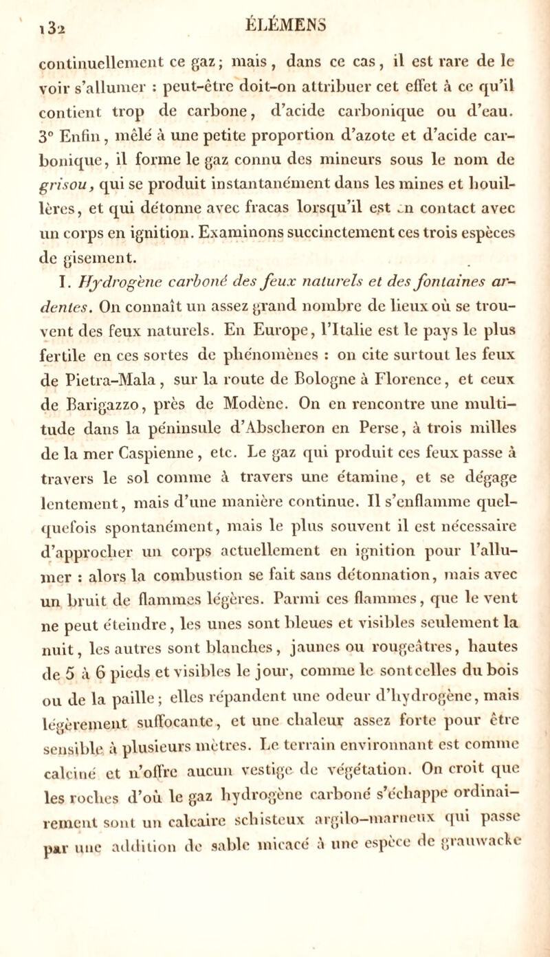 i3:z continuellement ce gaz ; mais , dans ce cas , il est rave de le voir s’allumer : peut-être doit-on attribuer cet effet h ce qu’il contient trop de carbone, d’acide carbonique ou d’eau. 3° Enfin, mêlé à une petite proportion d’azote et d’acide car- bonique , il forme le gaz connu des mineurs sous le nom de grisou, qui se produit instantanément dans les mines et houil- lères, et qui détonne avec fracas lorsqu’il est ai contact avec un corps en ignition. Examinons succinctement ces trois espèces de gisement. I. Hydrogène carboné des feux naturels et des fontaines ar- dentes. On connaît un assez grand nombre de lieux où se trou- vent des feux naturels. En Europe, l’Italie est le pays le plus fertile en ces sortes de phénomènes : on cite surtout les feux de Pietra-Mala , sur la route de Bologne à Florence, et ceux de Barigazzo, près de Modène. On en rencontre une multi- tude dans la péninsule d’Absclieron en Perse, à trois milles de la mer Caspienne , etc. Le gaz qui produit ces feux passe à travers le sol comme à travers une étamine, et se dégage lentement, mais d’une manière continue. Il s’enflamme quel- quefois spontanément, mais le plus souvent il est nécessaire d’approcher un corps actuellement en ignition pour l’allu- mer : alors la combustion se fait sans détonnation, mais avec un bruit de flammes légères. Parmi ces flammes, que le vent ne peut éteindre, les unes sont bleues et visibles seulement la nuit, les autres sont blanches, jaunes ou rougeâtres, hautes de 5 à 6 pieds et visibles le jour, comme le sont celles du bois ou de la paille ; elles répandent une odeur d’hydrogène, mais légèrement suffocante, et une chaleur assez forte pour être sensible à plusieurs mètres. Le terrain environnant est comme calciné et n’offre aucun vestige de végétation. On croit que les roches d’où le gaz hydrogène carboné s’échappe ordinai- rement sont un calcaire schisteux argilo—marneux qui passe par une addition de sable micacé à une espèce de grauwackc