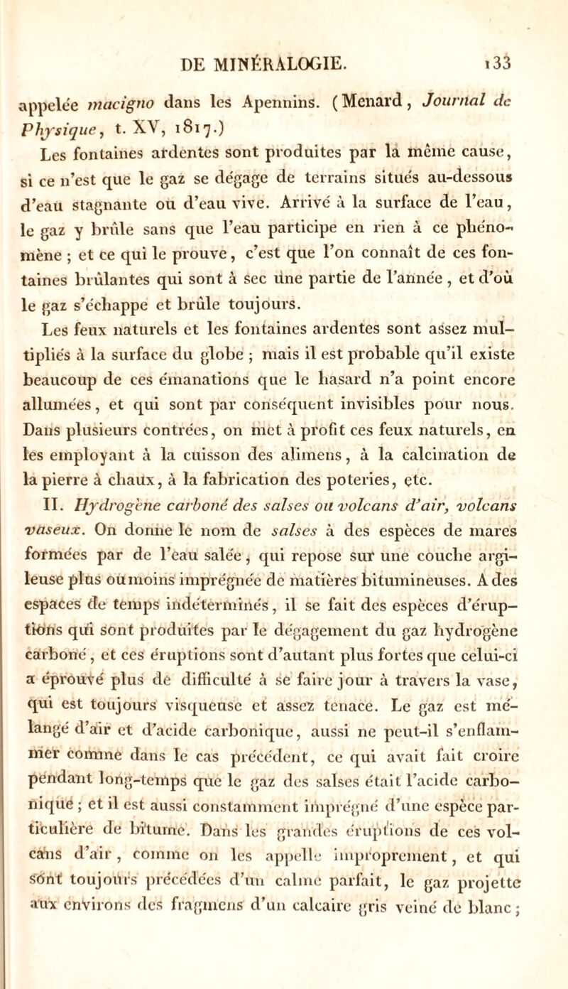 appelée macigno dans les Apennins. (Ménard, Journal de Physique, t. XV, 1817.) Les fontaines ardentes sont produites par la même cause, si ce n’est que le gaz se dégage de terrains situés au-dessous d’eau stagnante ou d’eau vive. Arrivé à la surface de l’eau, le gaz y brûlé sans que l’eau participe en rien à ce phéno- mène ; et ce qui le prouve, c’est que l’on connaît de ces fon- taines brûlantes qui sont à sec line partie de l’année, et d’où le gaz s’échappe et brûle toujours. Les feux naturels et les fontaines ardentes sont assez mul- tipliés à la surface du globe ; mais il est probable qu’il existe beaucoup de ces émanations que le hasard n’a point encore allumées, et qui sont par conséquent invisibles pour nous. Dans plusieurs contrées, on met à profit ces feux naturels, en les employant à la cuisson des alimens, à la calcination de la pierre à chaux, à la fabrication des poteries, çtc. II. Hydrogéné carboné des salses ou volcans d’air, volcans vaseux. On donne le nom de salses à des espèces de mares formées par de l’eau salée j qui repose sur une couche argi- leuse plus oumoins imprégnée de matières bitumineuses. A des espaces de temps indéterminés, il se fait des espèces d’érup- tions qûi Sont produites par le dégagement du gaz hydrogène carboné, et ces éruptions sont d’autant plus fortes que celui-ci a éprouvé plus de difficulté à se faire jour à travers la vase, qui est toujours visqueuse et assez tenace. Le gaz est mé- langé d’air et d’acide carbonique, aussi ne peut-il s’enflam- mer comme dans le cas précédent, ce qui avait fait croire pendant long-temps que le gaz des salses était l’acide carbo- nique ; et il est aussi constamment imprégné d’une espèce par- ticulière de bi'tume. Dans les grandes éruptions de ces vol- cans d’air , comme on les appelle improprement, et qui sont toujours précédées d’un calme parfait, le gaz projette aux envii ons des fragment d’un calcaire gris veiné de blanc ;