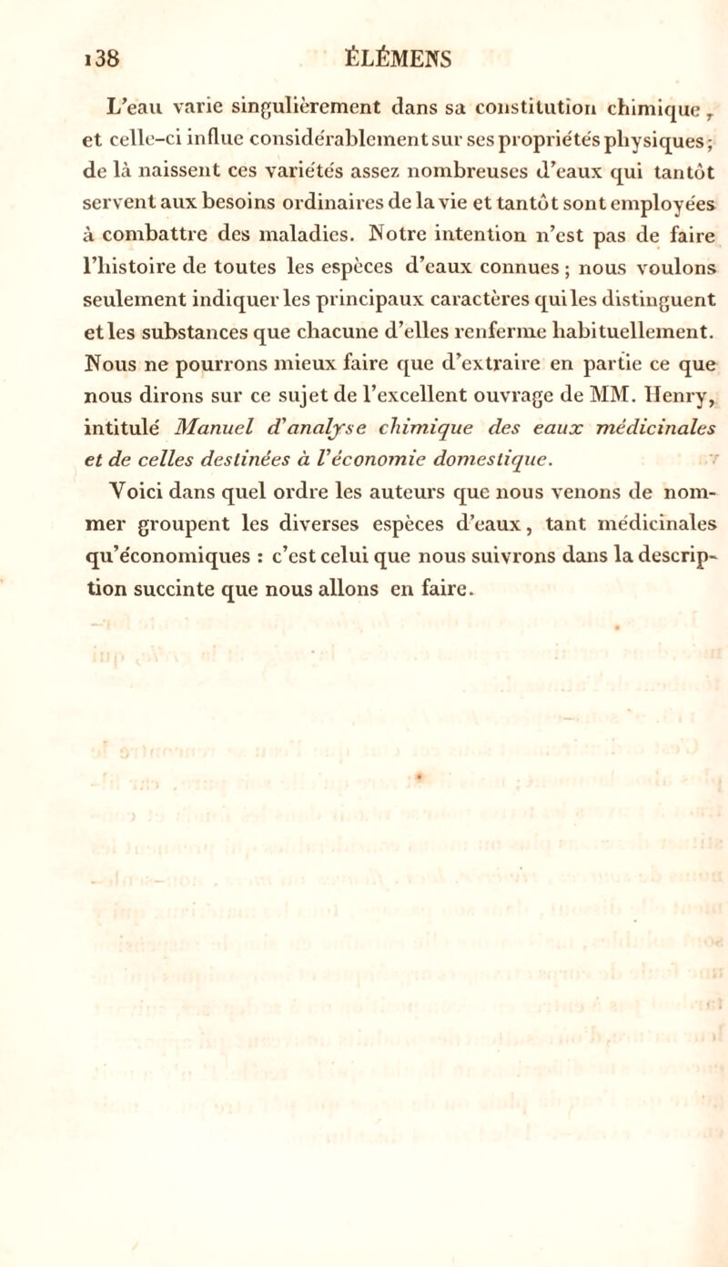 L’eau varie singulièrement dans sa constitution chimique 7 et celle-ci influe considérablement sur ses propriétés physiques ; de là naissent ces variétés assez nombreuses d’eaux qui tantôt servent aux besoins ordinaires de la vie et tantôt sont employées à combattre des maladies. Notre intention n’est pas de faire l’histoire de toutes les espèces tl’eaux connues ; nous voulons seulement indiquer les principaux caractères qui les distinguent et les substances que chacune d’elles renferme habituellement. Nous ne pourrons mieux faire que d’extraire en partie ce que nous dirons sur ce sujet de l’excellent ouvrage de MM. Henry, intitulé Manuel d'analyse chimique des eaux médicinales et de celles destinées à Véconomie domestique. Yoici dans quel ordre les auteurs que nous venons de nom- mer groupent les diverses espèces d’eaux, tant médicinales qu’économiques : c’est celui que nous suivrons dans la descrip- tion succinte que nous allons en faire.