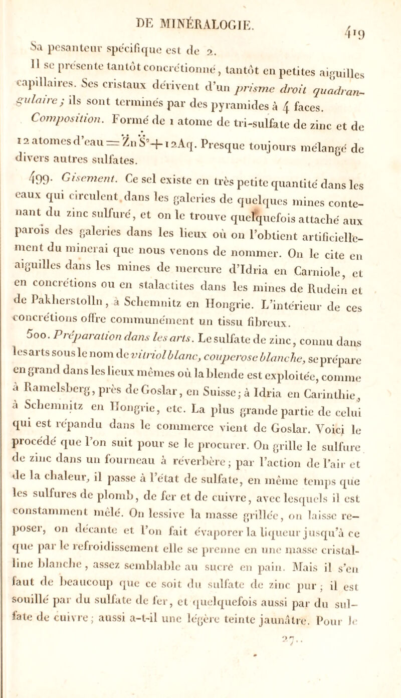 4l9 Sa pesanteur spécifique est de 2. Il sc présente tantôt concrétionné, tantôt en petites aiguilles capillaires. Scs cristaux dérivent d’un prisme droit an- gulaire; ds sont terminés par des pyramides à 4 faces. Composition. Formé de 1 atome de tri-sulfate de zinc et de 12 atomes d’eau = Zn S’-}-1 aAq. Presque toujours mélangé de divers autres sulfates. 499- Gisement. Ce sel existe en très petite quantité dans les eaux qui circulent dans les galeries de quelques mines conte- nant du zinc sulfuré, et on le trouve quelquefois attaché aux paiois des galeries dans les lieux où on l’obtient artificielle- ment du minerai que nous venons de nommer. On le cite en aiguilles dans les mines de mercure d’Idria en Carniole, et en concrétions ou en stalactites dans les mines de Rudein et de Pakherstolln, à Scliemnitz en Hongrie. L’intérieur de ces concrétions offre communément un tissu fibreux. 5oo. Préparation dans les arts. Le sulfate de zinc, connu dans les arts sous le nom de vitriol blanc, couperose blanche, se prépare en grand dans les lieux mêmes où la blende est exploitée, comme a Ramelsberg, près deGoslar, en Suisse; à Idria en Carintliie, à Scliemnitz en Hongrie, etc. La plus grande partie de celui qui est répandu dans le commerce vient de Goslar. Voici le procédé que l’on suit pour se le procurer. On grille le sulfure de zinc dans un fourneau à réverbère; par l’action de l’air et de la chaleur, il passe à l’état de sulfate, en même temps que les sulfures de plomb, de fer et de cuivre, avec lesquels il est constamment mêlé. On lessive la masse grillée, on laisse re- poser, on décante et l’on fait évaporer la liqueur jusqu’à ce que par le refroidissement elle se prenne en une niasse cristal- line blanche , assez semblable au sucre en pain. Mais il s’eu faut de beaucoup que ce soit du sulfate de zinc pur; il est souillé par du sulfate de 1er, et quelquefois aussi par du sul- fate de cuivre; aussi a-t-il une légère teinte jaunâtre. Pour le