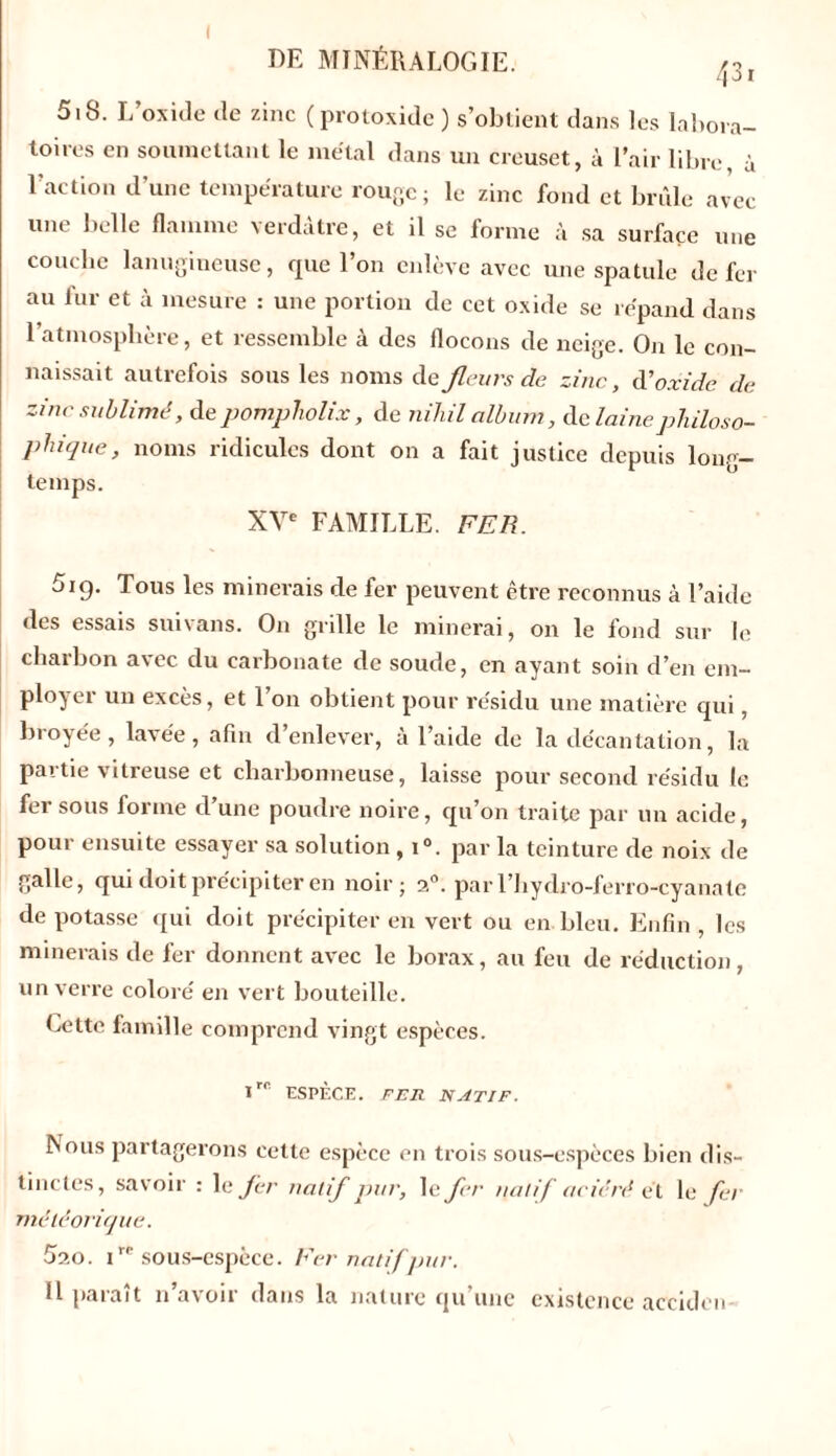 5iS. L’oxide de zinc ( protoxide ) s’obtient dans les labora- toices en soumettant le métal dans un creuset, à l’air libre, à l’action d’une température rouge; le zinc fond et brûle avec une belle flamme verdâtre, et il se forme à sa surface une couche lanugineuse, que l’on enlève avec une spatule de fer au fur et à mesure : une portion de cet oxide se répand dans l’atmosphère, et ressemble à des flocons de neige. On le con- naissait autrefois sous les noms de fleurs de zinc, d'oxide de zinc sublimé, de pompliolix, de nihil album, clc laine philoso- phique, noms ridicules dont on a fait justice depuis long- temps. XVe FAMILLE. FER. 5ig. Tous les minerais de fer peuvent être reconnus à l’aide des essais suivans. On grille le minerai, on le fond sur le charbon avec du carbonate de soude, en ayant soin d’en em- ployer un excès, et l’on obtient pour résidu une matière qui, biojée, lavée, afin d enlever, à l’aide de la décantation, la partie vitreuse et charbonneuse, laisse pour second résidu le fer sous forme d’une poudre noire, qu’on traite par un acide, pour ensuite essayer sa solution , i°. par la teinture de noix de galle, qui doit précipiter en noir; 3°. par l’hydro-ferro-cyanate de potasse qui doit précipiter en vert ou en bleu. Enfin , les minerais de fer donnent avec le borax, au feu de réduction, un verre coloré en vert bouteille. bette famille comprend vingt espèces. I™ ESPÈCE. FER NATIF. bous partagerons cette espèce en trois sous-espèces bien dis- tinctes, savoir : le fer natif pur, le fer natif aciéré e t le fer météorique. 530. tre sous-espèce. Fer natif pur. Il paraît n’avoir dans la nature qu’une existence acciden