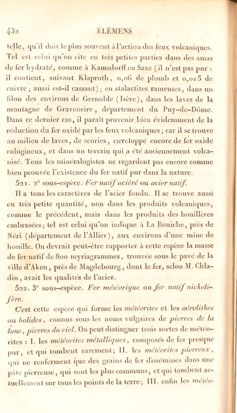 telle, qu’il doit le plus souvent à l’action des feux volcaniques. Tel est celui qu’on cite en très petites parties dans des amas de fer hydrate', comme à KamsdorlEen Saxe ( il n’est pas pur : il contient, suivant Klaproth, o,oü <le plomb et o,oi5 de cuivre ; aussi est-il cassant) ; en stalactites rameuses, dans un filon des environs de Grenoble (Isère), dans les laves de la montagne de Graveneire, département du Puy-de-Dôme. Dans ce dernier cas, il paraît provenir bien évidemment de la réduction du fer oxide par les feux volcaniques ; car il se trouve au milieu de laves, de scories , enveloppé encore de fer oxide rubigineux, et dans un terrain qui a été anciennement volca- nisé. Tous les minéralogistes ne regardent pas encore comme bien prouvée l’existence du fer natif pur dans la nature. 521. 2e sous-espèce. Fer natif aciéré ou acier natif. Il a tous les caractères de l’acier fondu. Il se trouve aussi en très petite quantité, non dans les produits volcaniques, comme le précédent, mais dans les produits des houillères embrasées; tel est celui qu’on indique à La Bouiche, près de Néri (département de l’Ailier), aux environs cl’une mine de houille. On devrait peut-être rapporter cà cette espèce la masse de fer natif de 8oo myriagrammes, trouvée sous le pavé de la ville d’Aken, près de Magdebourg, dont le fer, selon M. Chla- din , avait les qualités de l’acier. 522. 3*’ sous-espèce. Fer météorique ou fer natif mckeli- f'ere. C’est cette espèce qui forme les météorites et les aérolithes ou bolides, connus sous les noms vulgaires de pierres de la lune, pierres du ciel. On peut distinguer trois sortes de météo- rites : I. les météorites métalliques, composés de fer presque pur, et qui tombent rarement; II. les météorites pierreux, qui ne renferment que des grains de fer disséminés dans une pâle pierreuse, qui sont les plus communs, et qui tombent ac- tuellement sur tous les points de la terre ; 111 enfin les météo-