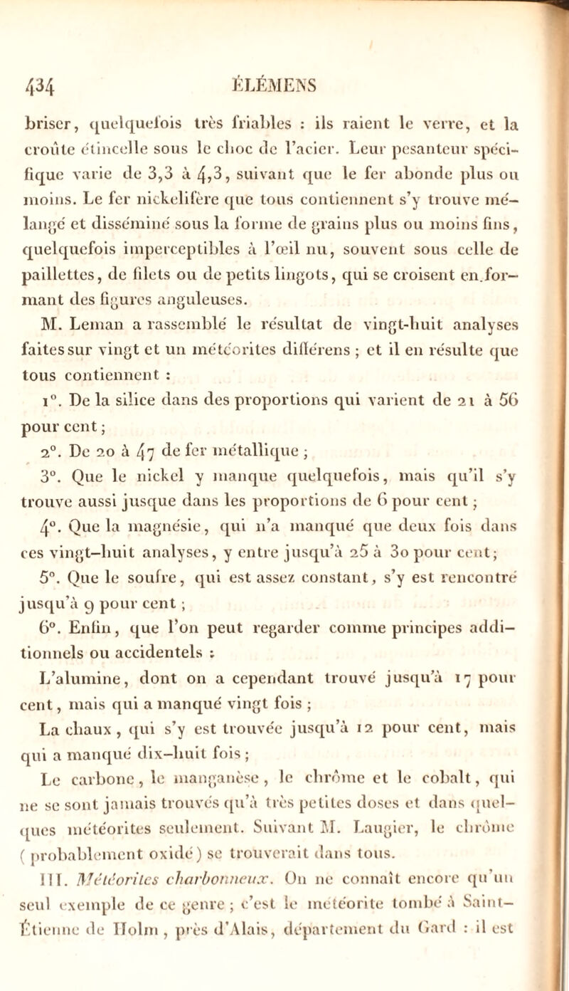 briser, quelquefois très friables : ils raient le verre, et la croûte étincelle sous le choc de l’acier. Leur pesanteur spéci- fique varie de 3,3 à 4,3, suivant que le fer abonde plus ou moins. Le fer nickelifère que tous contiennent s’y trouve mé- langé et disséminé sous la forme de grains plus ou moins fins, quelquefois imperceptibles à l’œil nu, souvent sous celle de paillettes, de filets ou de petits lingots, qui se croisent en.for- mant des figures anguleuses. M. Léman a rassemblé le résultat de vingt-huit analyses faites sur vingt et un météorites difïérens ; et il en résulte que tous contiennent : i°. De la silice dans des proportions cpii varient de 21 à 56 pour cent ; 2°. De 20 à 47 de fer métallique ; 3°. Que le nickel y manque quelquefois, mais qu’il s’y trouve aussi jusque dans les proportions de 6 pour cent ■ 4°. Que la magnésie, qui n’a manqué que deux fois dans ces vingt-huit analyses, y entre jusqu’à 25 à 3o pour cent; 5°. Que le soufre, qui est assez constant, s’y est rencontré jusqu’à g pour cent ; 6°. Enfin, que l’on peut regarder comme principes addi- tionnels ou accidentels ; L’alumine, dont on a cependant trouvé jusqu’à 17 pour cent, mais qui a manqué vingt fois ; La chaux , qui s’y est trouvée jusqu’à 12 pour cent, mais qui a manqué dix-liuit fois ; Le carbone, le manganèse, le chrome et le cobalt, qui ne se sont jamais trouvés qu’à très petites doses et dans quel- ques météorites seulement. Suivant M. Laugier, le chrome ( probablement oxidé) se trouverait dans tous. 111. Météorites charbonneux. O11 ne connaît encore qu'uu seul exemple de ce genre ; c’est le météorite tombé à Saint- Étienne de ITolm , près d’Alais, département du Gard : il est