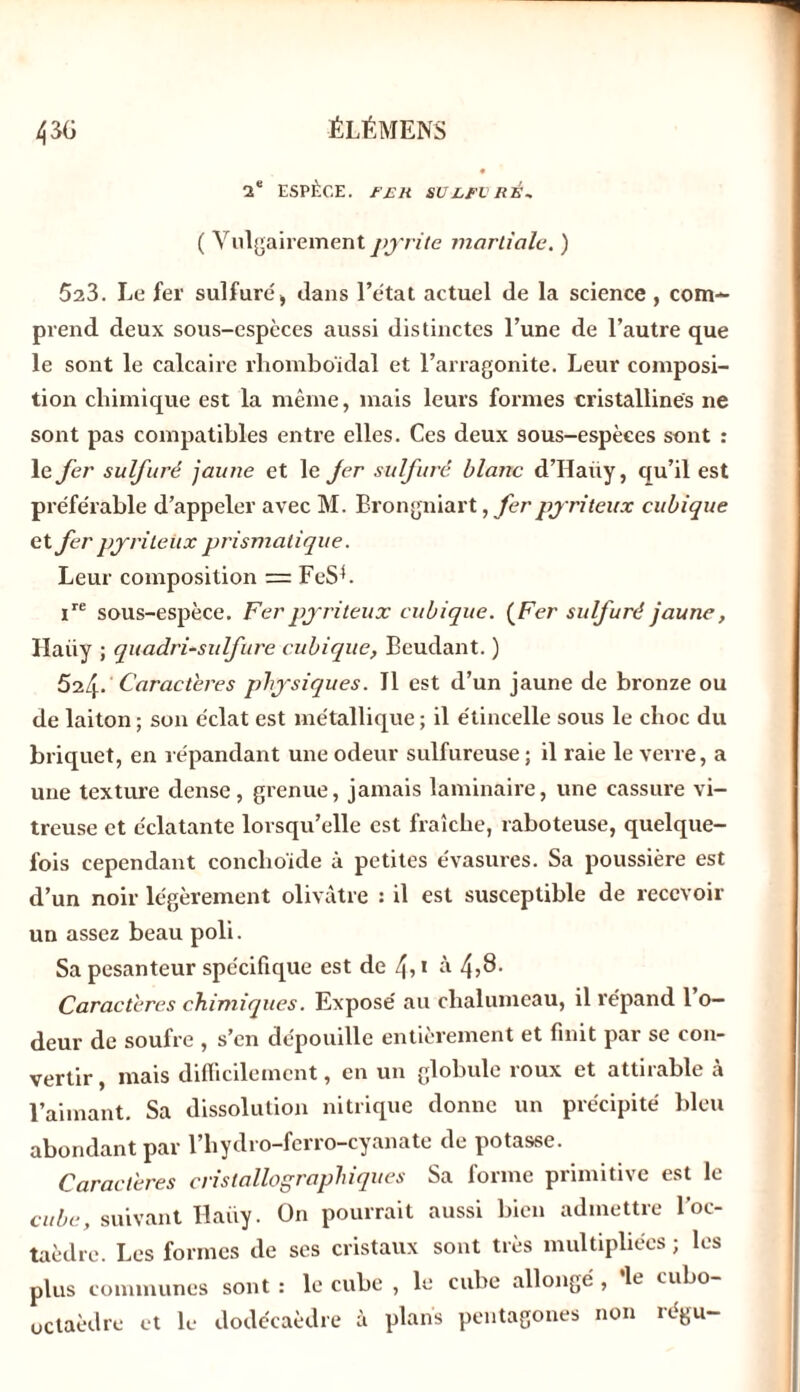 2e ESPÈCE. F RR SULFURÉ* ( Vulgairement pyrite martiale. ) 523. Le fer sulfuré , dans l’état actuel de la science , com- prend deux sous-espèces aussi distinctes l’une de l’autre que le sont le calcaire rhomboïdal et l’arragonite. Leur composi- tion chimique est la même, mais leurs formes cristallines ne sont pas compatibles entre elles. Ces deux sous-espèces sont : le fer sulfuré jaune et le fer sulfuré blanc d’Haüy, qu’il est préférable d’appeler avec M. Brongniart, fer pyriteux cubique et fer pyrileitx prismatique. Leur composition =: FeSL ire sous-espèce. Fer pyriteux cubique. (Fer sulfuré jaune, Haüy ; quadri-sidfure cubique, Beudant. ) Ô2^.Caractères physiques. Il est d’un jaune de bronze ou de laiton ; son éclat est métallique ; il étincelle sous le choc du briquet, en répandant une odeur sulfureuse ; il raie le verre, a une texture dense, grenue, jamais laminaire, une cassure vi- treuse et éclatante lorsqu’elle est fraîche, raboteuse, quelque- fois cependant conclioide à petites évasures. Sa poussière est d’un noir légèrement olivâtre : il est susceptible de recevoir un assez beau poli. Sa pesanteur spécifique est de 4?1 à 4,8- Caractères chimiques. Exposé au chalumeau, il répand l’o- deur de soufre , s’en dépouille entièrement et finit par se con- vertir, mais difficilement, en un globule roux et attirable à l’aimant. Sa dissolution nitrique donne un précipité bleu abondant par l’hydro-ferro-cyanate de potasse. Caractères cristallographiques Sa forme primitive est le cube, suivant Haüy. On pourrait aussi bien admettre l’oc- taèdre. Les formes de ses cristaux sont très multipliées ; les plus communes sont : le cube , le cube allongé , le cubo- uctaèdre et le dodécaèdre à plans pentagones non régu-