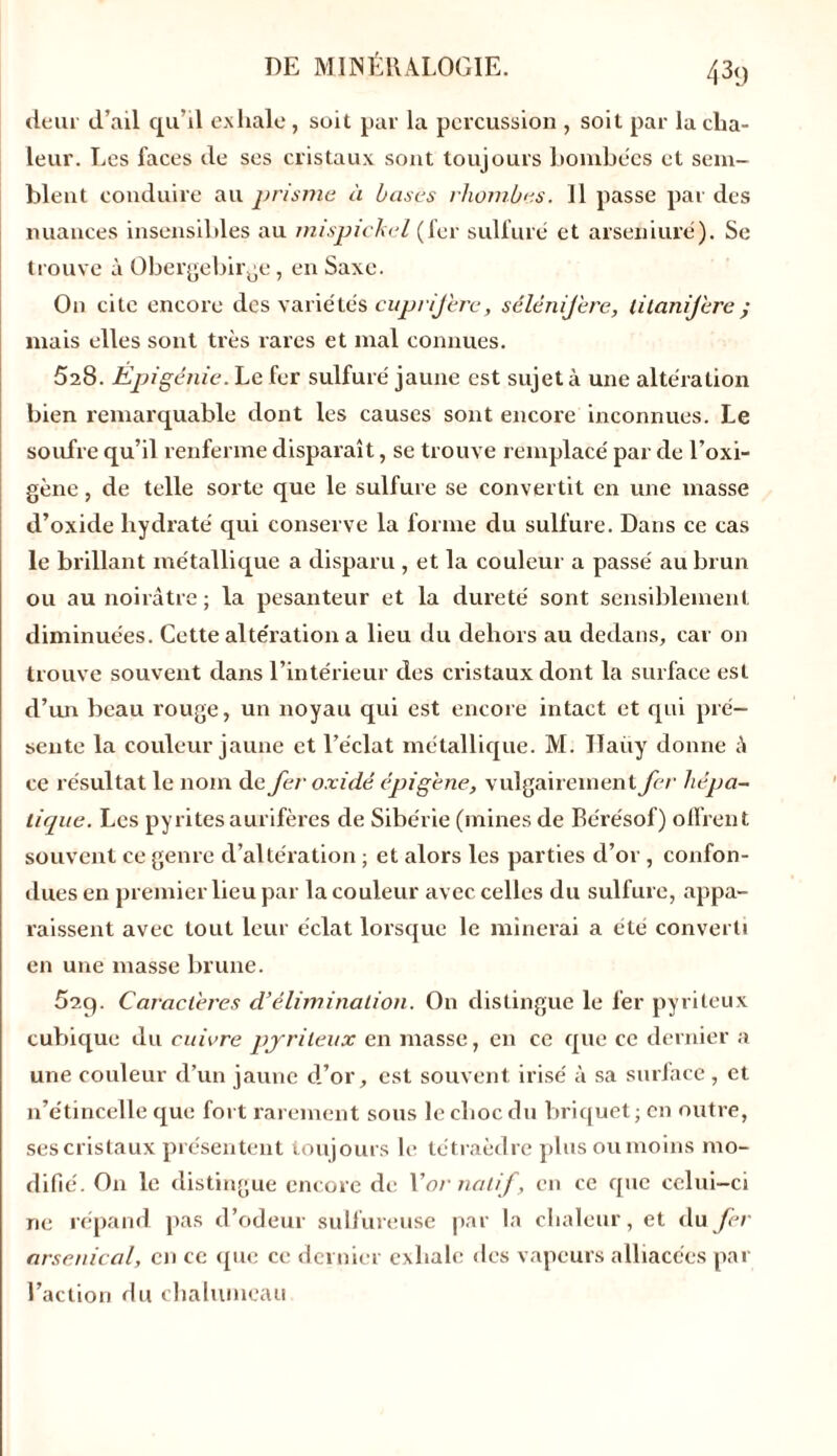 deur d’ail qu’il exhale, soit par la percussion , soit par la cha- leur. Les faces de ses cristaux sont toujours bombées et sem- blent conduire au prisme à bases rhombes. Il passe par des nuances insensibles au inispichel (fer sulfuré et arseniuré). Se trouve à Obergebirge, en Saxe. On cite encore des varie'tés cuprifère, sélénij'ere, lilanifère y mais elles sont très rares et mal connues. 528. Epigénie. Le fer sulfuré jaune est sujet à une altération bien remarquable dont les causes sont encore inconnues. Le soufre qu’il renferme disparaît, se trouve remplacé par de l’oxi- gène, de telle sorte que le sulfure se convertit en une masse d’oxide hydraté qui conserve la forme du sulfure. Dans ce cas le brillant métallique a disparu , et la couleur a passé au brun ou au noirâtre ; la pesanteur et la dureté sont sensiblement diminuées. Cette altération a lieu du dehors au dedans, car on trouve souvent dans l’intérieur des cristaux dont la surface est d’un beau rouge, un noyau qui est encore intact et qui pré- sente la couleur jaune et l’éclat métallique. M. ITaüy donne â ce résultat le nom de fer o xi dé épi gène, vulgairement fer hépa- tique. Les pyrites aurifères de Sibérie (mines de Bérésof) offrent souvent ce genre d’altération ; et alors les parties d’or , confon- dues en premier lieu par la couleur avec celles du sulfure, appa- raissent avec tout leur éclat lorsque le minerai a été converti en une masse brune. 52q. Caractères d’élimination. On distingue le fer pyrileux cubique du cuivre pyrileux en masse, en ce que ce dernier a une couleur d’un jaune d’or, est souvent irisé à sa surface, et n’étincelle que fort rarement sous le choc du briquet ; en outre, ses cristaux présentent toujours le tétraèdre plus ou moins mo- difie'. On le distingue encore de Xor natif , en ce que celui-ci ne répand pas d’odeur sulfureuse par la chaleur, et du fer arsenical, en ce que ce dernier exhale des vapeurs alliacées par l’action du chalumeau