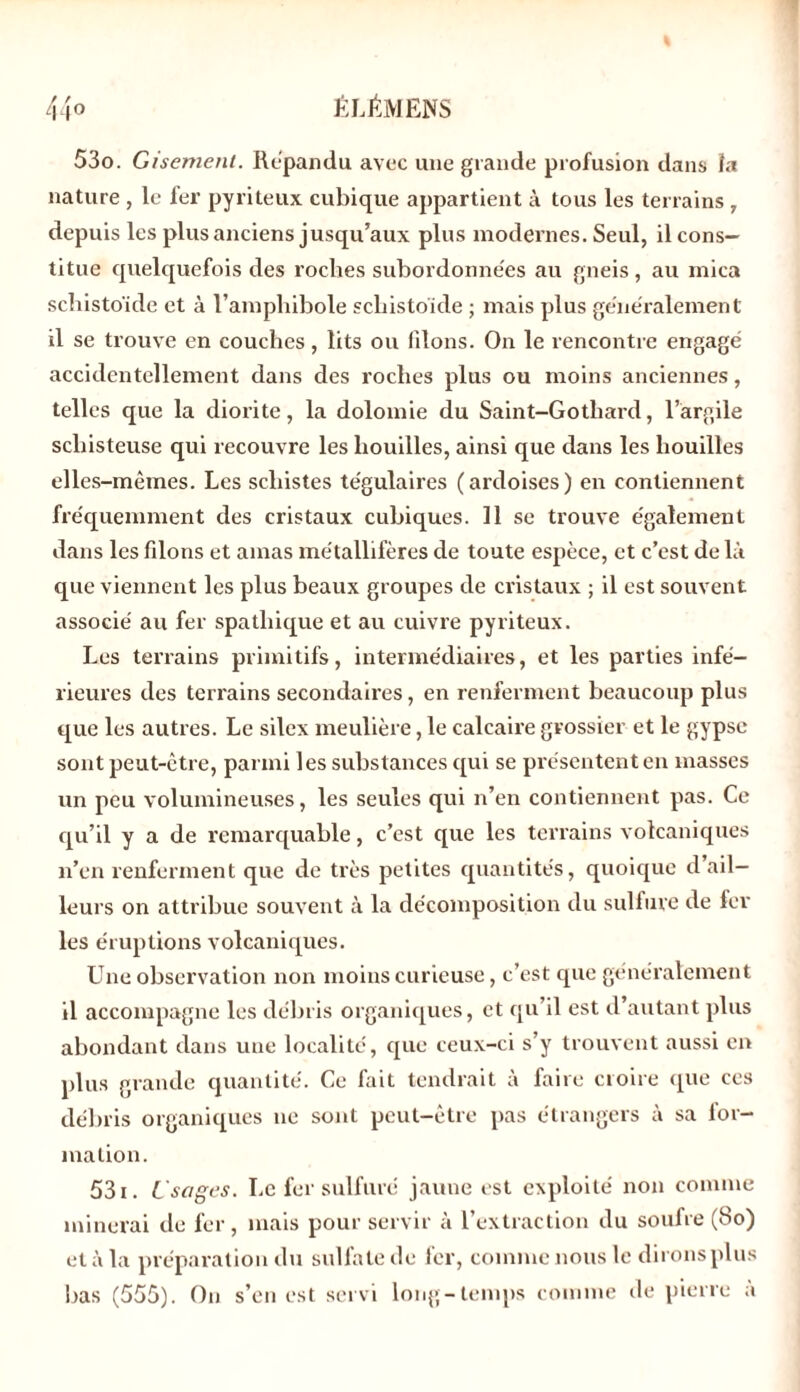 53o. Gisement. Répandu avec une grande profusion dans la nature , le fer pyriteux cubique appartient à tous les terrains , depuis les plus anciens jusqu’aux plus modernes. Seul, il cons- titue quelquefois des roclres subordonnées au gneis , au mica schistoïde et à l’amphibole schistoïde ; mais plus généralement il se trouve en couches, lits ou filons. On le rencontre engagé accidentellement dans des roches plus ou moins anciennes, telles que la diorite, la dolomie du Saint-Gotliard, l’argile schisteuse qui recouvre les houilles, ainsi que dans les houilles elles-mêmes. Les schistes tégulaires (ardoises) en contiennent fréquemment des cristaux cubiques. 11 se trouve également dans les filons et amas métallifères de toute espèce, et c’est de là que viennent les plus beaux groupes de cristaux ; il est souvent associé au fer spathique et au cuivre pyriteux. Les terrains primitifs, intermédiaires, et les parties infé- rieures des terrains secondaires, en renferment beaucoup plus que les autres. Le silex meulière, le calcaire grossier et le gypse sont peut-être, parmi les substances qui se présentent en masses un peu volumineuses, les seules qui n’en contiennent pas. Ce qu’il y a de remarquable, c’est que les terrains volcaniques n’en renferment que de très petites quantités, quoique d’ail- leurs on attribue souvent à la décomposition du sulfure de fer- les éruptions volcaniques. Une observation non moins curieuse, c’est que généralement il accompagne les débris organiques, et qu’il est d’autant plus abondant dans une localité, que ceux-ci s’y trouvent aussi en plus grande quantité. Ce fait tendrait à faire croire que ces débris organiques ne sont peut-être pas étrangers à sa for- mation. 531. Usages. Le fer sulfuré jaune est exploité non comme minerai de fer, mais pour servir à l’extraction du soufre (8o) et à la préparation du sulfate de fer, comme nous le dirons plus bas (555). On s’eu est servi long-temps comme de pierre a