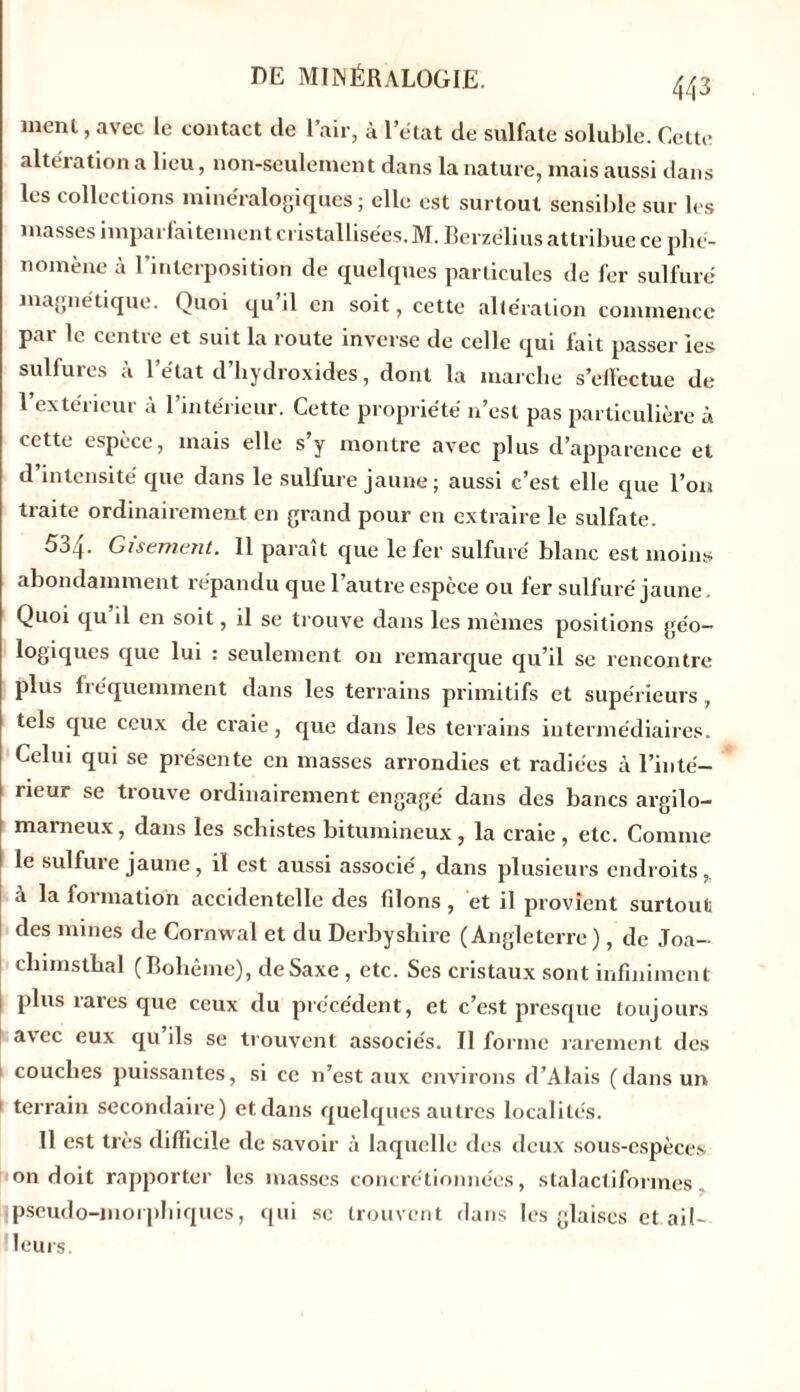 menl, avec le contact de l’air, à 1 état de sulfate soluble. Cette altération a lieu, non-seulement dans la nature, mais aussi dans les collections minéralogiques ; elle est surtout sensible sur les masses imparfaitement cristallisées. M. Berzélius attribue ce phé- nomène à l’interposition de quelques particules de fer sulfuré magnétique. Quoi qu’il en soit, cette altération commence par le centre et suit la route inverse de celle qui fait passer les sulfures à l’état d’hydroxides, dont la marche s’elf'ectue de l’extérieur à l’intérieur. Cette propriété n’est pas particulière à cette espèce, mais elle s’y montre avec plus d’apparence et d’intensité que dans le sulfure jaune; aussi c’est elle que l’on traite ordinairement en grand pour en extraire le sulfate. 5o.j. Gisement. 11 parait que le fer sulfuré blanc est moins abondamment répandu que l’autre espèce ou fer sulfuré jaune Quoi qu’il en soit, il se trouve dans les mêmes positions géo- logiques que lui : seulement on remarque qu’il se rencontre plus fréquemment dans les terrains primitifs et supérieurs, tels que ceux de craie, que dans les terrains intermédiaires. Celui qui se présente en masses arrondies et radiées à l’inté- rieur se trouve ordinairement engagé dans des bancs argilo- marneux, dans les schistes bitumineux, la craie , etc. Comme le sulfure jaune , il est aussi associé, dans plusieurs endroits,, à la formation accidentelle des filons , et il provient surtout des mines de Cornwal et du Derbysliire (Angleterre), de Joa- chimsthal (Bohême), deSaxe , etc. Ses cristaux sont infiniment | plus rares que ceux du précédent, et c’est presque toujours avec eux qu ils se trouvent associés. Il forme rarement des couches puissantes, si ce n’est aux environs d’Alais (dans un 1 terrain secondaire) et dans quelques autres localités. Il est très difficile de savoir à laquelle des deux sous-espèces on doit rapporter les masses concrétionnées, stalactiformes. ipseudo-morphiques, qui se trouvent dans les glaises et ail- leurs.