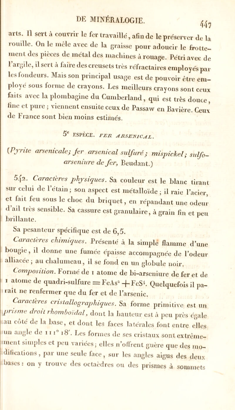 447 arts. 11 sert à couvrir le fer travaillé, afin de le préserver de la rouille. On le mêle avec de la graisse pour adoucir le frotte- ment des pièces de métal des machines à rouage. Pétri avec de l’argile, il sert à faire des creusets très réfractaires employés par les fondeurs. Mais son principal usage est de pouvoir être em- ployé sous forme de crayons. Les meilleurs crayons sont ceux faits avec la plombagine du Cumberland, qui est très douce, fine et pure ; viennent ensuite ceux de Passaw en Bavière. Ceux de France sont bien moins estimés. 5e ESPÈCE. FER ARSENICAL. [Pyrite arsenicale; fer arsenical sulfuré ; mispichel ; sulfo- arseniure de fer, Beudant.) 542- Caractères physiques. Sa couleur est le blanc tirant sur celui de l’étain ; son aspect est métalloïde ; il raie l’acier, et fait feu sous le choc du briquet, en répandant une odeur d ad très sensible. Sa cassure est granulaire, à grain fin et peu brillante. Sa pesanteur spécifique est de 6,5. Caractères chimiques. Présenté à la simple flamme d’une bougie, d donne une fumée épaisse accompagnée de l’odeur alliacée ; au chalumeau, il se fond en un globule noir. Composition. Formé de i atome de bi-arseniure de fer et de i atome de quadri-sulfure = FeAsa -f FeSh Quelquefois il pa- raît ne renfermer que du fer et de l’arsenic. Caractères cristallographiques. Sa forme primitive est un Iprisme droit rhomboïdal, dont la hauteur est à peu près égale au coté de la base, et dont les faces latérales font entre elles un angle de 11 in 18 . Les formes de ses cristaux sont extrême- ment simples et peu variées; elles n’offrent guère que îles mo- difications , par une seule face, sur les angles aigus des deux bases : on y trouve des octaèdres ou des prismes à sommets