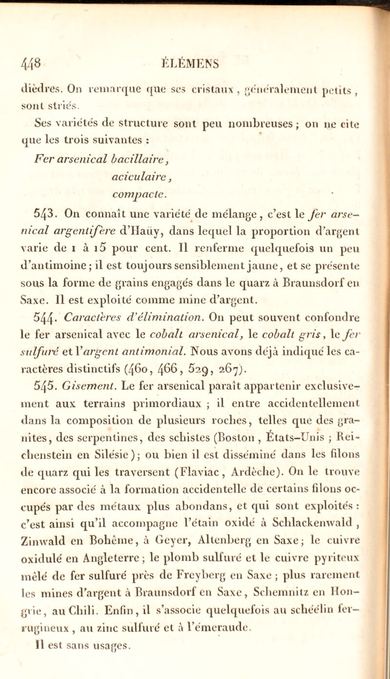 dièdres. On remarque que ses cristaux, généralement petits , sont striés. Ses variétés de structure sont peu nombreuses ; on ne cite que les trois suivantes : Fer arsenical bacillaire, aciculaire, compacte. 543. On connaît une variété de mélange, c’est le fer arse- nical argentifère d’IIaüy, dans lequel la proportion d’argent varie de 1 à i5 pour cent. Il renferme quelquefois un peu d’antimoine; il est toujours sensiblement jaune, et se présente sous la forme cle grains engagés dans le quarz à Braunsdorf en Saxe. Il est exploité comme mine d’argent. 544- Caractères d’élimination. O11 peut souvent confondre le fer arsenical avec le cobalt arsenical, le cobalt gris, le fer sulfuré et Y argent antimonial. Nous avons déjà indiqué les ca- ractères distinctifs (460, 488, 5ag, 267). 545. Gisement. Le fer arsenical paraît appartenir exclusive- ment aux terrains primordiaux ; il entre accidentellement dans la composition de plusieurs roches, telles que des gra- nités, des serpentines, des schistes (Boston , États-Unis ; Rei- chenstein en Silésie ) ; ou bien il est disséminé dans les fdons de quarz qui les traversent (Flaviac, Ardèche). On le trouve encore associé à la formation accidentelle de certains filons oc- cupés par des métaux plus abondans, et qui sont exploités: c’est ainsi qu’il accompagne l’étain oxidé à Schlackenwald , Zimvald en Bohème, à Geyer, Altenberg en Saxe; le cuivre oxidulé en Angleterre ; le plomb sulfuré et le cuivre pyriteux mêlé de fer sulfuré près de Freyberg en Saxe ; plus rarement les mines d’argent à Braunsdorf en Saxe, Sehemnitz en Hon- grie, au Chili. Enfin, il s’associe quelquefois au schéélin fer- rugineux , au zinc sulfuré et à l’émeraude. Il est sans usages.