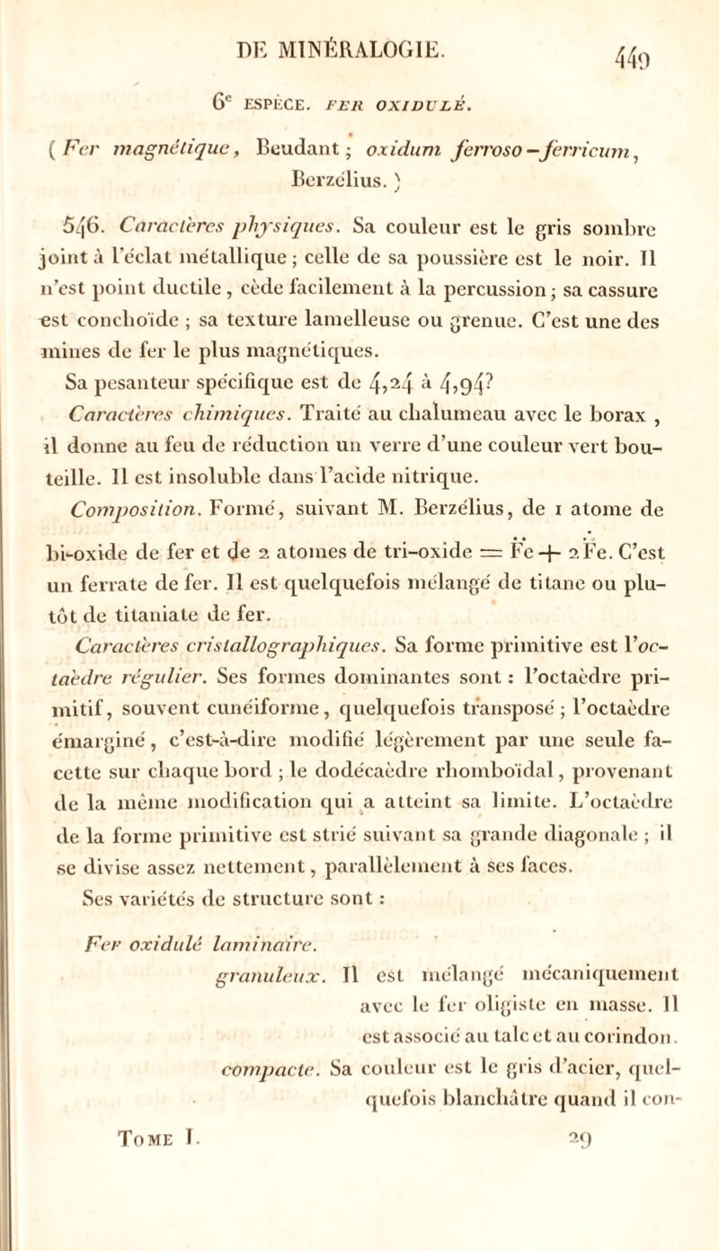 6e ESPÈCE. FER OXIDULE. ( Fer magnétique, Beudant; oxidum ferroso —Jèrricum, Berzélius. ) 546. Caractères physiques. Sa couleur est le gris sombre joint à l’éclat métallique; celle de sa poussière est le noir. Tl n’est point ductile, cède facilement à la percussion; sa cassure est conclioide ; sa texture lamelleuse ou grenue. C’est une des mines de fer le plus magnétiques. Sa pesanteur spécifique est de 4?24 il 4>94^ Caractères chimiques. Traité au chalumeau avec le borax , il donne au feu de réduction un verre d’une couleur vert bou- teille. Il est insoluble dans l’acide nitrique. Composition. Formé, suivant M. Berzélius, de 1 atome de bi-oxide de fer et de 2 atomes de tri-oxide = Fe + 2Fe. C’est un ferrate de fer. Il est quelquefois mélangé de titane ou plu- tôt de titaniate de fer. Caractères cristallographiques. Sa forme primitive est Yoc- taèdre régulier. Ses formes dominantes sont : l’octaèdre pri- mitif, souvent cunéiforme, quelquefois transposé ; l’octaèdre émarginé, c’est-à-dire modifié légèrement par une seule fa- cette sur chaque bord ; le dodécaèdre rhomboïdal, provenant de la même modification qui a atteint sa limite. L’octaèdre de la forme primitive est strié suivant sa grande diagonale ; il se divise assez nettement, parallèlement à ses faces. Ses variétés de structure sont : Fer oxidulé laminaire. granuleux. Il est mélangé mécaniquement avec le fer oligisle en masse. Il est associé au talc et au corindon. compacte. Sa couleur est le gris d’acier, quel- quefois blanchâtre quand il con- Tome I. 29