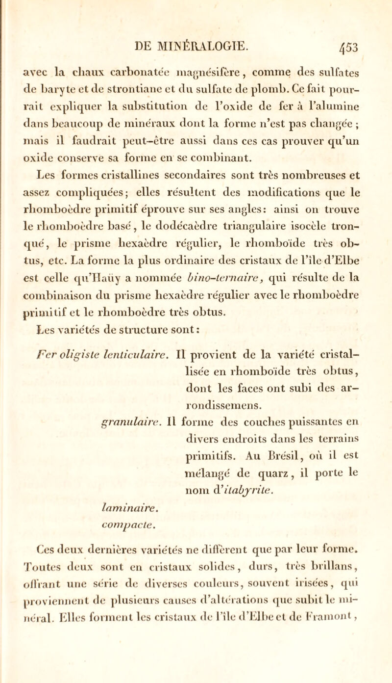 avec la chaux carbonate'e magne'sifère, comme des sulfates de baryte et de strontiane et du sulfate de plomb. Ce fait pour- rait expliquer la substitution de l’oxide de fer à l’alumine dans beaucoup de minéraux dont la forme n’est pas changée ; mais il faudrait peut-être aussi dans ces cas prouver qu’un oxide conserve sa forme en se combinant. Les formes cristallines secondaires sont très nombreuses et assez compliquées; elles résultent des modifications que le rhomboèdre primitif éprouve sur ses angles : ainsi on trouve le rhomboèdre basé, le dodécaèdre triangulaire isocèle tron- qué, le prisme hexaèdre régulier, le rhomboïde très ob- tus, etc. La forme la plus ordinaire des cristaux de l’île-d’Elbe est celle qu’Haiiy a nommée bino-ternaire, qui résulte de la combinaison du prisme hexaèdre régulier avec le rhomboèdre primitif et le rhomboèdre très obtus. Les variétés de structure sont : Fer oligiste lenticulaire. Il provient de la variété cristal- lisée en rhomboïde très obtus, dont les faces ont subi des ar- rondissemens. granulaire. Il forme des couches puissantes en divers endroits dans les terrains primitifs. Au Brésil, où il est mélangé de quarz, il porte le nom d'itabyrite. laminaire. compacte. Ces deux dernières variétés ne diffèrent que par leur forme. Toutes deux sont en cristaux solides, durs, très brillans, offrant une série de diverses couleurs, souvent irisées, qui proviennent de plusieurs causes d’altérations que subit le mi- néral. Elles forment les cristaux de l’île d’Elbe et de Framont,