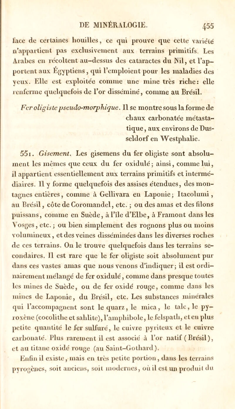 face de certaines houilles, ce qui prouve que cette variété n’appartient pas exclusivement aux terrains primitifs. Les Arabes en récoltent au-dessus des cataractes du Nil, et l’ap- portent aux Égyptiens, qui l’emploient pour les maladies des yeux. Elle est exploitée comme une mine très riche: elle renferme quelquefois de l’or disséminé, comme au Brésil. Fer oligiste pseudo-morphique. Il se montre sous la forme de chaux carbonatée métasta- tique , aux environs de Dus- seldorf en Westplialie. 551. Gisement. Les gisemens du fer oligiste sont absolu- ment les mêmes que ceux du fer oxidulé; ainsi, comme lui, il appartient essentiellement aux terrains primitifs et intermé- diaires. Il y forme quelquefois des assises étendues, des mon- tagnes entières, comme à Gellivara en Laponie ; Itacolumi, au Brésil, côte de Coromandel, etc. ; ou des amas et des fdons puissans, comme en Suède, àl’île d’Elbe, à Framont dans les Vosges, etc. ; ou bien simplement des rognons plus ou moins volumineux, et des veines disséminées dans les diverses roches de ces terrains. On le trouve quelquefois dans les teiTains se- condaires. Il est rare que le fer oligiste soit absolument pur dans ces vastes amas que nous venons d’indiquer; il est ordi- nairement mélangé de fer oxidulé, comme dans presque toutes les mines de Suède, ou de fer oxidé rouge, comme dans les mines de Laponie, du Brésil, etc. Les substances minérales qui l’accompagnent sont le quarz, le mica, le talc, le py- roxène (cocolithe et salilite), l’amphibole, le felspatli, et en plus petite quantité le fer sulfuré, le cuivre pyriteux et le cuivre carbonate'. Plus rarement il est associé à l’or natif (Brésil), et au titane oxidé rouge (au Saint-Gothard). Enfin il existe, mais en très petite portion, dans les terrains pyrogènes, soit anciens, soit modernes, où il est un produit du