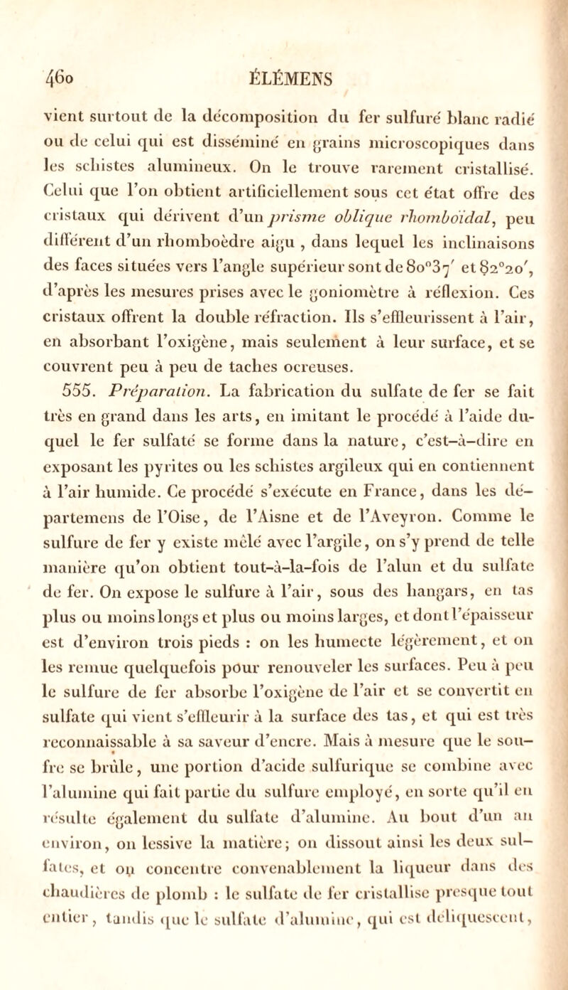 vient surtout de la décomposition du fer sulfuré blanc radié ou de celui qui est disséminé en grains microscopiques dans les schistes alumineux. On le trouve rarement cristallisé. Celui que l’on obtient artificiellement sous cet état offre des cristaux qui dérivent d’un prisme oblique rhomboidal, peu différent d’un rhomboèdre aigu , dans lequel les inclinaisons des faces situées vers l’angle supérieur sont de 8on3’j' et82°2o', d’après les mesures prises avec le goniomètre à xéflexion. Ces cristaux offrent la double réfraction. Ils s’effleurissent à l’air, en absorbant l’oxigène, mais seulement à leur surface, et se couvrent peu à peu de taches ocreuses. 555. Préparation. La fabrication du sulfate de fer se fait très en grand dans les arts, en imitant le procédé à l’aide du- quel le fer sulfaté se forme dans la nature, c’est-à-dire en exposant les pyrites ou les schistes argileux qui en contiennent à l’air humide. Ce procédé s’exécute en France, dans les dé- partemens de l’Oise, de l’Aisne et de l’Aveyron. Comme le sulfure de fer y existe mêlé avec l’argile, on s’y prend de telle manière qu’on obtient tout-à-la-fois de l’alun et du sulfate de fer. On expose le sulfure à l’air, sous des hangars, en tas plus ou moins longs et plus ou moins larges, et dont l’épaisseur est d’environ trois pieds : on les humecte légèrement, et on les remue quelquefois pour renouveler les surfaces. Peu à peu le sulfure de fer absorbe l’oxigène de l’air et se convertit en sulfate qui vient s’effleurir à la surface des tas, et qui est très reconnaissable à sa saveur d’encre. Mais à mesure que le sou- fre se brûle, une portion d’acide sulfurique se combine avec l’alumine qui fait partie du sulfure employé, en sorte qu’il en résulte également du sulfate d’alumine. Au bout d’un an environ, on lessive la matière; on dissout ainsi les deux sul- fates, et o;i concentre convenablement la liqueur dans des chaudières de plomb : le sulfate de fer cristallise presque tout entier, tandis que le sulfate d’aluiuinc, qui est déliquescent,