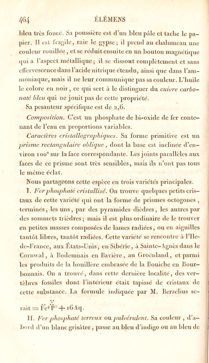 bleu très fonce. Sa poussière est d’un bleu pâle et tache le pa- pier. Il est fragile, raie le gypse; il prend au chalumeau une couleur rouillée, et se réduit ensuite en un bouton magnétique qui a l’aspect métallique • il se dissout complètement et sans effervescence dans l’acide nitrique étendu, ainsi que dans l’am- moniaque, mais il 11e leur communique pas sa couleur. L’huile le colore en noir, ce qui sert à le distinguer du cuivre carbo- naté bleu qui ne jouit pas de cette propriété. Sa pesanteur spécifique est de 2,6. Composition. C’est un phosphate de bi-oxide de fer conte- nant de l’eau en proportions variables. Caractères cristallographiques. Sa forme primitive est un prisme rectangulaire oblique, dont la base est inclinée d’en- viron ioo° sur la face correspondante. Les joints parallèles aux faces de ce prisme sont très sensibles, mais ils n’ont pas tous le même éclat. Nous partageons cette espèce en trois variétés principales. I. Fer phosphaté cristallisé. On trouve quelques petits cris- taux de cette variété qui ont la forme de prismes octogones , terminés, les uns, par des pyramides dièdres, les autres par des sommets trièdres ; mais il est plus ordinaire de le trouver en petites masses composées de lames radiées, ou en aiguilles tantôt libres, tantôt radiées. Cette variété se rencontre à l’Ile- de-France, aux États-Unis, en Sibérie, à Sainte-Agnès dans le Cornwal, à Bodenniais en Bavière, au Groenland, et parmi les produits de la houillère embrasée de la Bouiehe en Bour- bonnais. On a trouvé, dans cette dernière localité, des ver- tèbres fossiles dont l’intérieur était tapissé de cristaux de cette substance. La formule indiquée par M. Berzélius se- • • rait = Fcd P! + i6Aq. II. Fer phosphaté terreux ou pulvérulent. Sa couleur , d’a- bord cl’un blanc grisâtre , passe au bleu d’indigo ou au bleu de