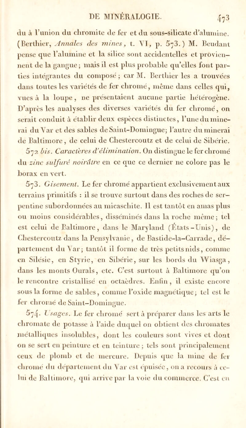 du à l’union du clnomite de fer et du sous-silicate d’alumine. (Bertlrier, Annales des mines, t. VI, p. 573.) M. Beudant pense que l’alumine et la silice sont accidentelles et provien- nent de la gangue ; mais il est plus probable qu’elles font par- ties intégrantes du composé ; car M. Bertliier les a trouvées dans toutes les variétés de fer chromé, même dans celles qui, vues à la loupe , ne présentaient aucune partie hétérogène. D’après les analyses des diverses variétés du fer chromé, on serait conduit à établir deux espèces distinctes, l’une du mine- rai du Yar et des sables de Saint-Domingue; l’autre du minerai de Baltimore, de celui de Chestercoutz et de celui de Sibérie. 572 bis. Caractères dJélimination. On distingue le fer chromé du zinc sulfuré noirâtre en ce que ce dernier ne colore pas le borax en vert. 573. Gisement. Le fer chromé appartient exclusivement aux terrains primitifs : il se trouve surtout dans des roches de ser- pentine subordonnées au micascliite. 11 est tantôt en amas plus ou moins considérables, disséminés dans la roche même; tel est celui de Baltimore, dans le Maryland (Etats-Unis), de Chestercoutz dans la Pensylvanie, de Bastide-la-Carrade, dé- partement du Var; tantôt il forme de très petits nids, comme en Silésie, en Styrie, en Sibérie, sur les bords du Wiasga, dans les monts Ourals, etc. C’est surtout à Baltimore qu’on le rencontre cristallisé en octaèdres. Enfin , il existe encore sous la forme de sables, comme l’oxide magnétique; tel est le fer chromé de Saint-Domingue. 574- L sages. Le fer chromé sert à préparer dans les arts le chromate de potasse à l’aide duquel on obtient des chromâtes métalliques insolubles, dont les couleurs sont vives et dont on se sert en peinture et en teinture ; tels sont principalement ceux de plomb et de mercure. Depuis que la mine de fer chromé du département du Var est épuisée, on a recours à ce- lui de Baltimore, qui arrive par la voie du commerce. C’est en