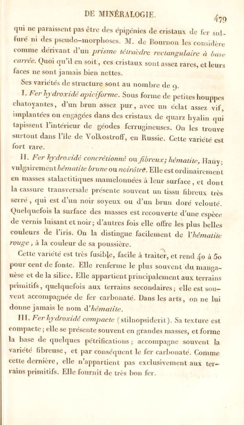 479 qui ne paraissent pas être des épigénies de cristaux de 1er sul- furé ni des pseudo-morphoses. M. de Bournon les considère comme dérivant d’un prisme tétraèdre rectangulaire à base carrée. Quoi qu’il en soit, ces cristaux sont assez rares, et leurs laces ne sont jamais bien nettes. Scs variétés de structure sont au nombre de o. I. Fer hjdroxidé apiciforme. Sous forme de petites houppes chatoyantes, d’un brun assez pur, avec un éclat assez vif, implantées ou engagées dans des cristaux de quarz hyalin qui tapissent l’intérieur de géodes ferrugineuses. On les trouve surtout dans 1 île de Volkostroff, en Russie. Cette variété est fort rare. II. Fer hjdroxidé conerétionné ou fibreux; hématite, Haüy; vulgairement hématite brune ou noirâtre. Elle est ordinairemen t en masses stalactitiques mamelonnées à leur surface, et dont la cassure transversale présente souvent un tissu fibreux très serré , qui est d’un noir soyeux ou d’un brun doré velouté. Quelquefois la surface des masses est recouverte d’une espèce de vernis luisant et noir ; d’autres fois elle offre les plus belles couleurs de l’iris. On la distingue facilement de l'hématite rouge, à la couleur de sa poussière. Cette variété est très fusible, facile à traiter, et rend 4,o à 5o pour cent de fonte. Elle renferme le plus souvent du manga- nèse et de la silice. Elle appartient principalement aux terrains primitifs, quelquefois aux terrains secondaires; elle est sou- vent accompagnée de fer carbonate'. Dans les arts, on ne lui donne jamais le nom d’hématite. III. Fer hjdroxidé compacte (stilnopsiderit). Sa texture est compacte ; elle se présente souvent en grandes masses, et forme la base de quelques pétrifications ; accompagne souvent la variété fibreuse, et par conséquent le fer carbonate'. Comme cette dernière, elle n’appartient pas exclusivement aux ter- rains primitifs. Elle fournit de très bon fer.