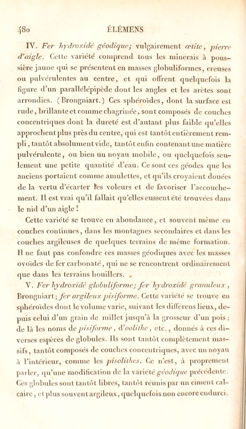 IV. Fer liydroxidé géodique; vulgairement œliic, pierre d’aigle. Cette variété comprend tous les minerais à pous- sière jaune qui se présentent en masses globuliformes, creuses ou pulvérulentes au centre, et qui offrent quelquefois la figure d’un parallélépipède dont les angles et les arêtes sont arrondies. (Brongniart.) Ces sphéroïdes, dont la surface est rude, brillante et comme chagrinée, sont composés de couches concentriques dont la dureté est d’autant plus faible qu’elles approchent plus près du centre, qui est tantôt entièrement rem- pli , tantôt absolument vide, tan tôt enfin contenant une matière pulvérulente, ou bien un noyau mobile, ou quelquefois seu- lement une petite quantité d’eau. Ce sont ces géodes que les anciens portaient comme amulettes, et qu’ils croyaient douées de la vertu d’écarter îes voleurs et de favoriser l’accouche- ment. Il est vrai qu’il fallait qu’elles eussent été trouvées dans le nid d’un aigle ! Cette variété se trouve en abondance, et souvent même en couches continues, dans les montagnes secondaires et dans les couches argileuses de quelques terrains de même formation. 11 ne faut pas confondre ces niasses gc'odiques avec les masses ovoïdes de fer carbonaté, qui ne se rencontrent ordinairement que dans les terrains lioudlers. . V. Fer hydroxidé globitliformej fer hydroxidé granuleux, Brongniart; fer argileux pisiforme. Cette variété se trouve eu sphéroïdes dont le volume varie, suivant les différens lieux, de- puis celui d’un grain de millet jusqu’à la grosseur d’un pois; de là les noms de pisiforme , d’oolilhe, etc., donnés à ces di- verses espèces de globules. Ils sont tantôt complètement mas- sifs, tantôt composés de couches concentriques, avec un noyau à l’intérieur, comme les pisolilhes. Ce n’est, à proprement parler, qu’une modification de la variété géodique précédente. Ces globules sont tantôt libres, tantôt réunis par un ciment cal- caire , et plus souvent argileux, quelquefois non encore endurci.