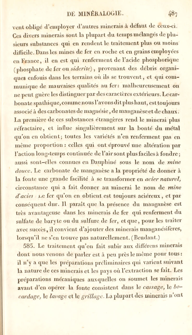 vent obligé d’employer d’autres minerais à défaut de ceux-ci. Ces divers minerais sont la plupart du temps mélangés de plu- sieurs substances qui en rendent le traitement plus ou moins difficile. Dans les mines de fer en roche et en grains employées en France, il en est qui renferment de l’acide phospliorique (phosphate de fer ou siderite), provenant des débris organi- ques enfouis dans les terrains où ils se trouvent, et qui com- munique de mauvaises qualités au fer: malheureusement on ne peut guère les distinguer par des caractères extérieurs. Le car- bonate spathique, comme nous l’avons dit plus haut, est toujours associé à des carbonates de magnésie, de manganèse et de chaux. La première de ces substances étrangères rend le minerai plus réfractaire, et influe singulièrement sur la bonté du métal qu’on en obtient; toutes les variétés n’en renferment pas en même proportion : celles qui ont éprouvé une altération par l’action long-temps continuée de l’air sont plus faciles à fondre ; aussi sont-elles connues en Dauphiné sous le nom de mine douce. Le carbonate de manganèse a la propriété de donner à la fonte une grande facilité à se transformer en acier naturel, circonstance qui a fait donner au minerai le nom de mine d'aciei ne fer qu’on en obtient est toujours aciéreux, et par conséquent dur. Il paraît que la présence du manganèse est très avantageuse dans les minerais de fer qui renferment du sulfate de baryte ou du sulfure de fer, et que, pour les traiter avec succès, il convient d’ajouter des minerais manganésifères, lorsqu’il ne s’en trouve pas naturellement. (Beudant.) 585. Le traitement qu’on fait subir aux différons minerais dont nous venons de parler est à peu près le même pour tous: il n’y a que les préparations préliminaires qui varient suivant la nature de ces minerais et les pays où l’extraction se fait. Les préparations mécaniques auxquelles on soumet les minerais avant d’en opérer la fonte consistent dans le cassage, le bo- cardage, le lavage et le grillage. La plupart des minerais n’ont