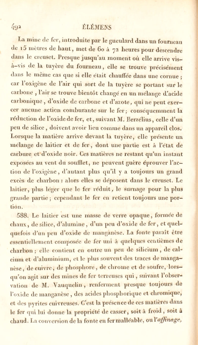 La mine de fer, introduite par le gueulard dans un fourneau de i5 mètres de haut, met de 60 à 72 heures pour descendre dans le creuset. Presque jusqu’au moment où elle arrive vis- à-vis de la tuyère du fourneau, elle se trouve pre'cise'ment dans le meme cas que si elle était chauffée dans une cornue ; car l’oxigène de l’air qui sort de la tuyère se portant sur le carbone , 1 air se trouve bientôt changé en un mélange d’acide carbonique , d’oxide de carbone et d’azote, qui ne peut exer- cer aucune action comburante sur le fer; conséquemment la réduction de l’oxide de fer, et, suivant M. Berzélius, celle d’un peu de silice , doivent avoir lieu comme dans un appareil clos. Lorsque la matière arrive devant la tuyère, elle présente un mélange de laitier et de fer, dont une partie est à l’état de carbure et d’oxide noir. Ces matières ne restant qu’un instant exposées au vent du soufflet, 11e peuvent guère éprouver l’ac- tion de l’oxigène, d’autant plus qu’il y a toujours un grand excès de charbon : alors elles se déposent dans le creuset. Le laitier, plus léger que le fer réduit, le surnage pour la plus grande partie ; cependant le fer en retient toujours une por- tion. 588. Le laitier est une masse de verre opaque, formée de chaux, de silice, d’alumine , d’un peu d’oxide de fer, et quel- quefois d’un peu d’oxide de manganèse. La fonte paraît être essentiellement composée de 1er uni à quelques centièmes de charbon ; elle contient en outre un peu de silicium , de cal- cium et d’aluminium, et le plus souvent des traces de manga- nèse, de cuivre, de phosphore, de chrome et de soufre, lors- qu’on agit sur des mines de fer terreuses qui, suivant l’obser- vation de M. Vauquelin , renferment presque toujours de l’oxide de manganèse , des acides pliosphorique et cliromique, et des pyrites cuivreuses. C’est la présence de ces matières dans le fer qui lui donne la propriété de casser, soit à froid, soit à chaud. La conversion de la fonte en fer malléable, ou 1 ’ affinage,