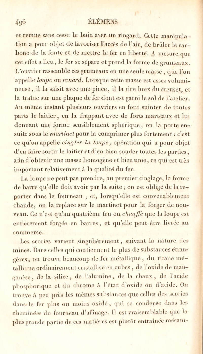 et remue sans cesse le bain avec un ringard. Cette manipula- tion a pour objet de favoriser l’accès de l’air, de brûler le car- bone de la fonte et de mettre le fer en liberté. A mesure que cet effet a lieu, le fer se sépare et prend la forme de grumeaux. L’ouvrier rassemble ces grumeaux en une seule masse , que l’on appelle loupe ou renard. Lorsque cette masse est assez volumi- neuse , il la saisit avec une pince, il la tire hors du creuset, et la traîne sur une plaque de fer dont est garni le sol de l’atelier. Au même instant plusieurs ouvriers en font suinter de toutes parts le laitier, en la frappant avec de forts marteaux et lui donnant une forme sensiblement sphérique ; on la porte en- suite sous le martinet pour la comprimer plus fortement : c’est ce qu’on appelle cingler la loupe, opération qui a pour objet d’en faire sortir le laitier et d’en bien souder toutes les parties, afin d’obtenir une masse homogène et bien unie, ce qui est très important relativement à la qualité du fer. La loupe ne peut pas prendre, au premier einglage, la forme de barre qu’elle doit avoir par la suite ; on est obligé de la re- porter dans le fourneau ; et, lorsqu’elle est convenablement chaude, ou la replace sur le martinet pour la forger de nou- veau. Ce n’est qu’au quatrième feu ou chaujje que la loupe est entièrement forgée en barres, et qu’elle peut être livrée au commerce. Les scories varient singulièrement, suivant la nature des mines. Dans celles qui contiennent le plus de substances étran- gères, on trouve beaucoup de fer métallique, du titane mé- tallique ordinairement cristallisé en cubes , de l’oxide de man- ganèse, de la silice, de l’alumine, de la chaux, de l’acide phosphorique et du chrome à l’état d’oxide ou d’acide. On trouve à peu près les mêmes substances que celles des scories dans le fer plus ou moins oxide, qui se condense dans les cheminées du fourneau d’aflinage. Il est vraisemblable que la plus grande partie de ces matières est plutôt entraînée mécani-