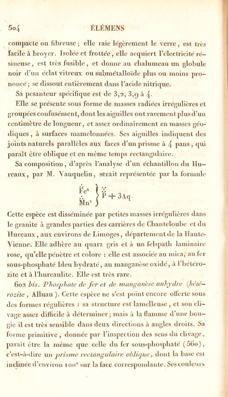 compacte ou fibreuse ; elle raie légèrement le verre , est très Facile à broyer. Isolée et frottée , elle acquiert l’électricité ré- sineuse , est très fusible, et donne au chalumeau un globule noir d’un éclat vitreux ou submétallo'ide plus ou moins pro- noncé ; se dissout entièrement dans l’acide nitrique. Sa pesanteur spécifique est de 3,2, 3,9 à 4- Elle se présente sous forme de masses radiées irrégulières et groupées confusément, dont les aiguilles ont rarement plus d’un centimètre de longueur, et assez ordinairement en masses géo- diques, à surfaces mamelonnées. Ses aiguilles indiquent des joints naturels parallèles aux faces d’un prisme à 4 pans , qui paraît être oblique et en même temps rectangulaire. Sa composition, d’après l’analyse d’un échantillon du Hu- reaux, par M. Vauquelin, serait représentée par la formule P + 3Aq. Cette espèce est disséminée par petites masses irrégulières dans le granité à grandes parties des carrières de Chanteloube et du Hureaux, aux environs de Limoges, département de la Haute- Vienne. Elle adhère au quarz gris et à un felspatli laminaire î ose, qu’elle pénètre et colore : elle est associée au mica, au fer sous-phosphaté bleu hydraté, au manganèse oxidé, à l’hétéro- zite et à l’hureaulite. Elle est très rare. 602 bis. Phosphate de fer et de manganèse anhydre (hé té— rozile , Alluau ). Cette espèce ne s’est point encore olterle sous des formes régulières : sa structure est lamelleuse , et son cli- vage assez difficile à déterminer; mais à la flamme d’une bou- gie il est très sensible dans deux directions à angles droits. Sa forme primitive , donnée par l’inspection des sens du clivage, paraît être la même que celle du fer sous-pliospliaté (5(io), c’est-à-dire un prisme rectangulaire oblique, dont la base est inclinée cl’environ 100” sur la face correspondante. Scs couleurs