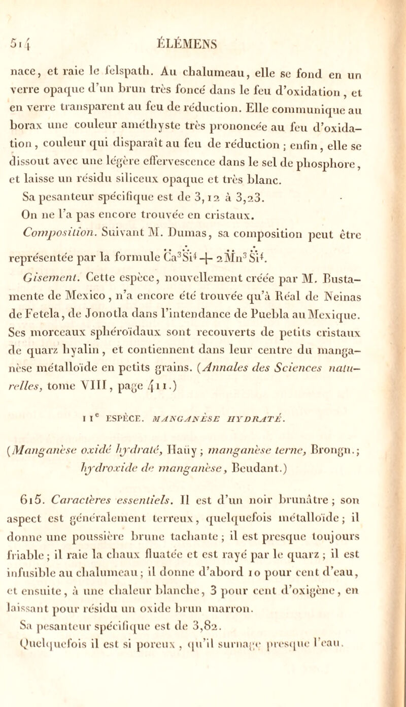 nace, et raie le felspath. Au chalumeau, elle se fond en un verre opaque d’un brun très fonce' dans le feu d’oxidation , et en verre transparent au feu de réduction. Elle communique au borax une couleur améthyste très prononcée au feu d’oxida- tion , couleur qui disparaît au feu de réduction ; enfin, elle se dissout avec une légère effervescence dans le sel de phosphore, et laisse un résidu siliceux opaque et très blanc. Sa pesanteur spécifique est de 3,12 à 3,23. On ne l’a pas encore trouvée en cristaux. Composition. Suivant M. Dumas, sa composition peut être représentée par la formule Ca3SR -\- 2M113Si*. Gisement. Cette espèce, nouvellement créée par M. Eusta- mente de Mexico , n’a encore été trouvée qu’à Réal de Neinas de Fetcla, de Jonotla dans l’intendance de Puebla au Mexique. Scs morceaux sphéroïdaux sont recouverts de petits cristaux de quarz hyalin, et contiennent dans leur centre du manga- nèse métalloïde en petits grains. (Annales des Sciences natu- relles, tome VIII, page 411) IIe ESPÈCE. MANGANESE HYDRATE. (Manganèse oxidé hydraté, Hariy; manganèse terne, Brongn.; hydroxide de manganèse, Beudant.) 615. Caractères essentiels. Il est d’un noir brunâtre ; son aspect est généralement terreux, quelquefois métalloïde ; il donne une poussière brune tachante; il est presque toujours friable ; il raie la chaux fluate'e et est rayé par le quarz ; il est infusible au chalumeau; il donne d’abord 10 pour cent d’eau, et ensuite, à une chaleur blanche, 3 pour cent d’oxigène, en laissant pour résidu un oxide brun marron. Sa pesanteur spécifique est de 3,82. Quelquefois il est si poreux , qu’il surnage presque 1 eau.