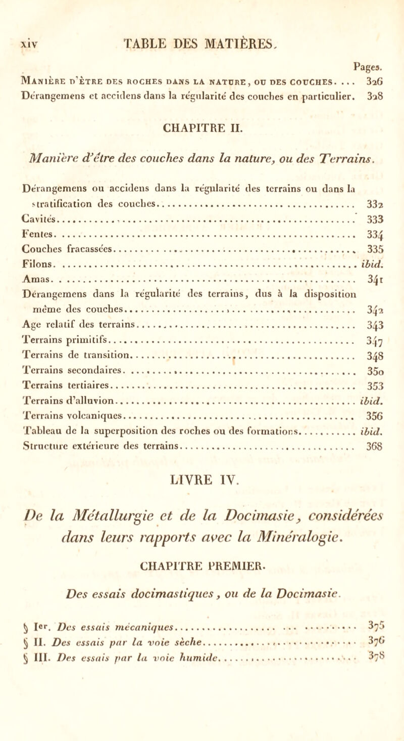 Pages. Manière d'ètre des roches dans la nature, ou des couches. ... 3aG Dérangemens et accidens dans la régularité des couches en particulier. 3u8 CHAPITRE II. Maniéré d'être des couches dans la nature, ou des Terrains. Derangemens ou accidens dans la régularité des terrains ou dans la stratification des couches 332 Cavités 333 Fentes 334 Couches fracassées 335 Filons ibid. Amas 34i Derangemens dans la régularité des terrains, dus à la disposition même des couches 342 Age relatif des terrains 343 Terrains primitifs 3^7 Terrains de transition , 348 Terrains secondaires 35o Terrains tertiaires 353 Terrains d’alluvion ibid. Terrains volcaniques 356 Tableau de la superposition des roches ou des formations ibid. Structure extérieure des terrains 36S LIVRE IV. De la Métallurgie et de la Docimasie , considérées dans leurs rapports avec la Minéralogie. CHAPITRE PREMIER. Des essais docimastiques, ou de la Docimasie. § Ier. Des essais mécaniques § II. Des essais par la voie sèche... § III. Des essais par la voie humide 375 376 378