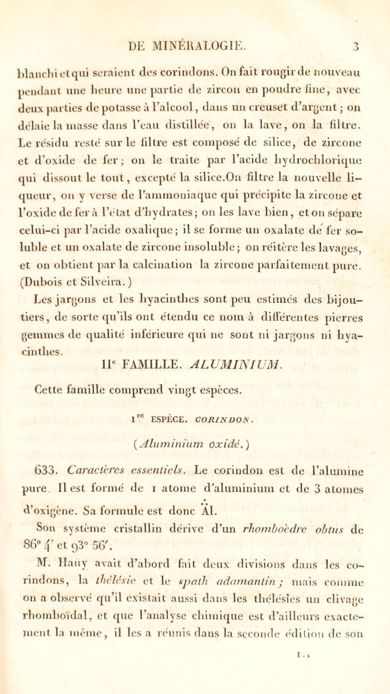 blanchi et qui seraient des corindons. On fait rougir de nouveau pendant une heure une partie de zircon en poudre line, avec deux parties de potasse à l’alcool, dans un creuset d’argent ; on de'laie la masse dans l’eau distillée, on la lave, on la filtre. Le résidu resté sur le filtre est composé de silice, de zircone et d’oxide de fer ; on le traite par l’acide liydrochlorique qui dissout le tout, excepté la silice.On filtre la nouvelle li- queur, on y verse de l’aimnoniaque qui précipite la zircone et l’oxide de fer à l’état d’hydrates; on les lave bien, et on sépare celui-ci par l’acide oxalique ; il se forme un oxalate cle fer so- luble et un oxalate de zircone insoluble; on réitère les lavages, et on obtient par la calcination la zircone parfaitement pure. (Dubois et Silveira. ) Les jargons et les hyacinthes sont peu estimés des bijou- tiers , de sorte qu’ils ont étendu ce nom à différentes pierres gemmes de qualité inférieure qui ne sont ni jargons ni hya- cinthes. IIe FAMILLE. ALUMINIUM. Cette famille comprend vingt espèces. Ire ESPÈCE. CORINDON. ( Aluminium oxidé.) 633. Caractères essentiels. Le corindon est de l’alumine pure. Il est formé de i atome d’aluminium et de 3 atomes d’oxigène. Sa formule est donc Al. Son système cristallin dérive d’un rhomboèdre obtus de 86° 4’ et q3° 56'. M. 11a11y avait d’abord fait deux divisions dans les co- rindons, la thélësie et le spath adamantin j mais comme on a observé qu’il existait aussi dans les thélésles un clivage rhomboidal, et que l’analyse chimique est d’ailleurs exacte- ment la même, il les a réunis dans la seconde édition de son i..