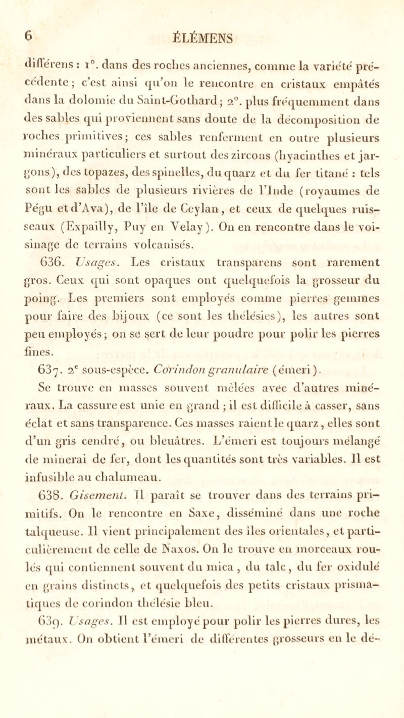 ciifiei’ens : i°. dans des roclies anciennes, comme la variété pré- cédente ; c’est ainsi qu’on le rencontre en cristaux empâtés dans la dolomie du Saint-Gotliard; 20. plus fréquemment dans dessables qui proviennent sans doute de la décomposition de roches primitives; ces sables renferment en outre plusieurs minéraux particuliers et surtout deszircons (hyacinthes et jar- gons), des topazes, desspinelles, duquarz et du fer titané : tels sont les sables de plusieurs rivières de l’Inde (royaumes de Pégu et d’A va), de l’ile de Ceylan , et ceux de quelques ruis- seaux (Expailly, Puy en Yelay). On en rencontre dans le voi- sinage de terrains volcanisés. 636. Usages. Les cristaux transparens sont rarement gros. Ceux qui sont opaques ont quelquefois la grosseur du poing. Les premiers sont employés comme pierres gemmes pour faire des bijoux (ce sont les tliélésies), les autres sont peu employés ; on se sert de leur poudre pour polir les pierres fines. 637. 2e sous-espèce. Corindon granulaire (émeri). Se trouve en masses souvent mêlées avec d’autres miné- raux. La cassure est unie en grand ; il est difficile à casser, sans éclat et sans transparence. Ces masses raient le quarz, elles sont d’un gris cendré, ou bleuâtres. L’émeri est toujours mélangé de minerai de fer, dont les quantités sont très variables. Il est infusible au chalumeau. 638. Gisement* 11 paraît se trouver dans des terrains pri- mitifs. On le rencontre en Saxe, disséminé dans une roche tahjueuse. Il vient principalement des îles orientales, et parti- culièrement de celle de Naxos. On le trouve en morceaux rou- lés qui contiennent souvent du mica , du talc, du fer oxidulé en grains distincts, et quelquefois des petits cristaux prisma- tiques de corindon thélésie bleu. 63$. Usages. 11 est employé pour polir les pierres dures, les métaux. On obtient l’émeri de différentes grosseurs en le dé-