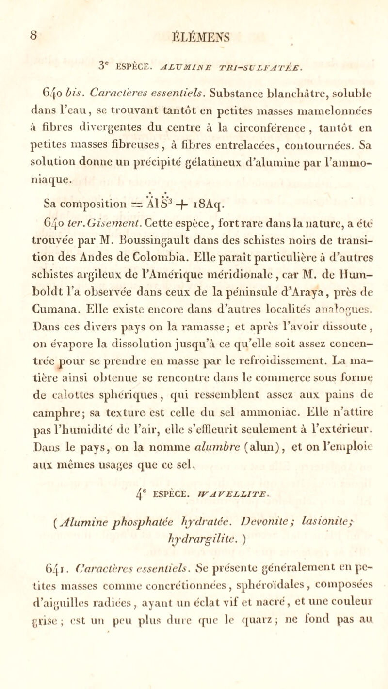 3e ESPÈCE. ALVOUJSE T RJ-SV LE ATEE. 640 bis. Caractères essentiels. Substance blanchâtre, soluble dans l’eau, se trouvant tantôt en petites masses mamelonnées à fibres divergentes du centre à la circonférence , tantôt en petites masses fibreuses, à fibres entrelacées, contournées. Sa solution donne un précipité gélatineux d’alumine par l’ammo- niaque. Sa composition — AÏS3 -J- i8Aq. 640 ter. Gisement. Cette espèce, fort rare dans la nature, a été trouvée par M. Boussingault dans des schistes noirs de transi- tion des Andes de Colombia. Elle paraît particulière à d’autres schistes argileux de l’Amérique méridionale , car M. de Hum- boldt l’a observée dans ceux de la péninsule cl’A raya, près de Cumana. Elle existe encore dans d’autres localités analogues. Dans ces divers pays on la ramasse ; et après l’avoir dissoute, on évapore la dissolution jusqu’à ce qu’elle soit assez concen- trée pour se prendre en masse par le refroidissement. La ma- tière ainsi obtenue se rencontre dans le commerce sous forme de calottes sphériques, qui ressemblent assez aux pains de camphre; sa texture est celle du sel ammoniac. Elle n’attire pas l’humidité de l’air, elle s’effleurit seulement à l’extérieur. Dans le pays, on la nomme alumbre (alun), et on l’emploie aux mêmes usages que ce sel. 4e ESPÈCE. JVA V ELLITE. ( Alumine phosphatée hydratée. Devonite; lasionile; hjdrargilile. ) 64» • Caractères essentiels. 8e présente généralement en pe- tites masses comme concrétionnées, sphéroidales, composées d’aiguilles radiées , ayant un éclat vif et nacré, et une couleur grise; est un peu plus dure que le quarz ; ne fond pas au