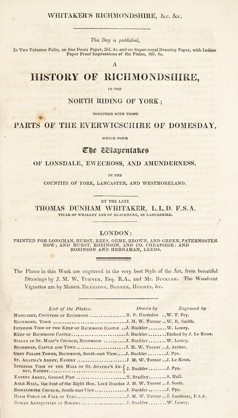 WHITAKER’S RICHMONDSHIRE, &c. &c. This Day is published, Jn Two Volumes Folio, on fine Demy Paper, 251. 4s. and on Super-royal Drawing Paper, with Indian Paper Proof Impressions of the Plates, 50/. 8s. ; A HISTORY OF RICHMONDSHIRE, IN THE NORTH RIDING OF YORK; TOGETHER WITH THOSE FARTS OF THE EVERWICSCHIRE OF DOMESDAY, WHICH FORM fflSiajjcitta&ea OF LONSDALE, EWECROSS, AND AMUNDERNESS, IN THE COUNTIES OF YORK, LANCASTER, AND WESTMORELAND. BY THE LATE THOMAS DUNHAM WHITAKER, L.L.D. F.S.A. VICAR OF WHALLEY AND OF BLACKBURN, IN LANCASHIRE. LONDON: PRINTED FOR LONGMAN, HURST, REES, ORME, BROWN, AND GREEN, PATERNOSTER ROW; AND HURST, ROBINSON, AND CO. CHEAPSIDE: AND ROBINSON AND HERNAMAN, LEEDS. The Plates in this Work are engraved in the very best Style of the Art, from beautiful Drawings by J. M. W. Turner, Esq. R.A., and Mr. Buckler, dire Wood-cut Vignettes are by Messrs. Branston, Bonner, Hughes, &c. List of the Plates. Margaret, Countess of Richmond R. Richmond, Town J. Interior View of the Keep of Richmond Castle ..J. Keep of Richmond Castle .J. Stalls in St. Mary’s Church, Richmond J. Richmond, Castle and Town J. Grey Friars Tower, Richmond, South-east View J. St. Agatha’s Abbey, Easeby J Interior View of the Hall of St. Agatha’s Ab-? t bey, Easeby $ ’ Easeby Abbey, Ground Plan T. Aske Hall, the Seat of the Right Hon. Lord Dundas J. Romaldkirk Church, South-east View.. J. High Force or Fall of Tees J. Roman Antiquities at Rokeby.. ..................<T. Draiv?i by Engraved by , B. Karraden ..W. T. Fry. M. W. Turner ..W. R. Smith. Buckler W. Lowry. Buckler Etched by J. Le Keux. Buckler W. Lowry. M. W. Turner ..J. Archer. Buckler J. Pye. M. W. Turner ..J. Le Keux. Buckler J. Pye. , Bradley S. Hall. M. W. Turner ..J. Scott. Buckler J. Pye. M. W. Turner ..J. Landseer, F.S.A, Buckler ........W. Lowry.