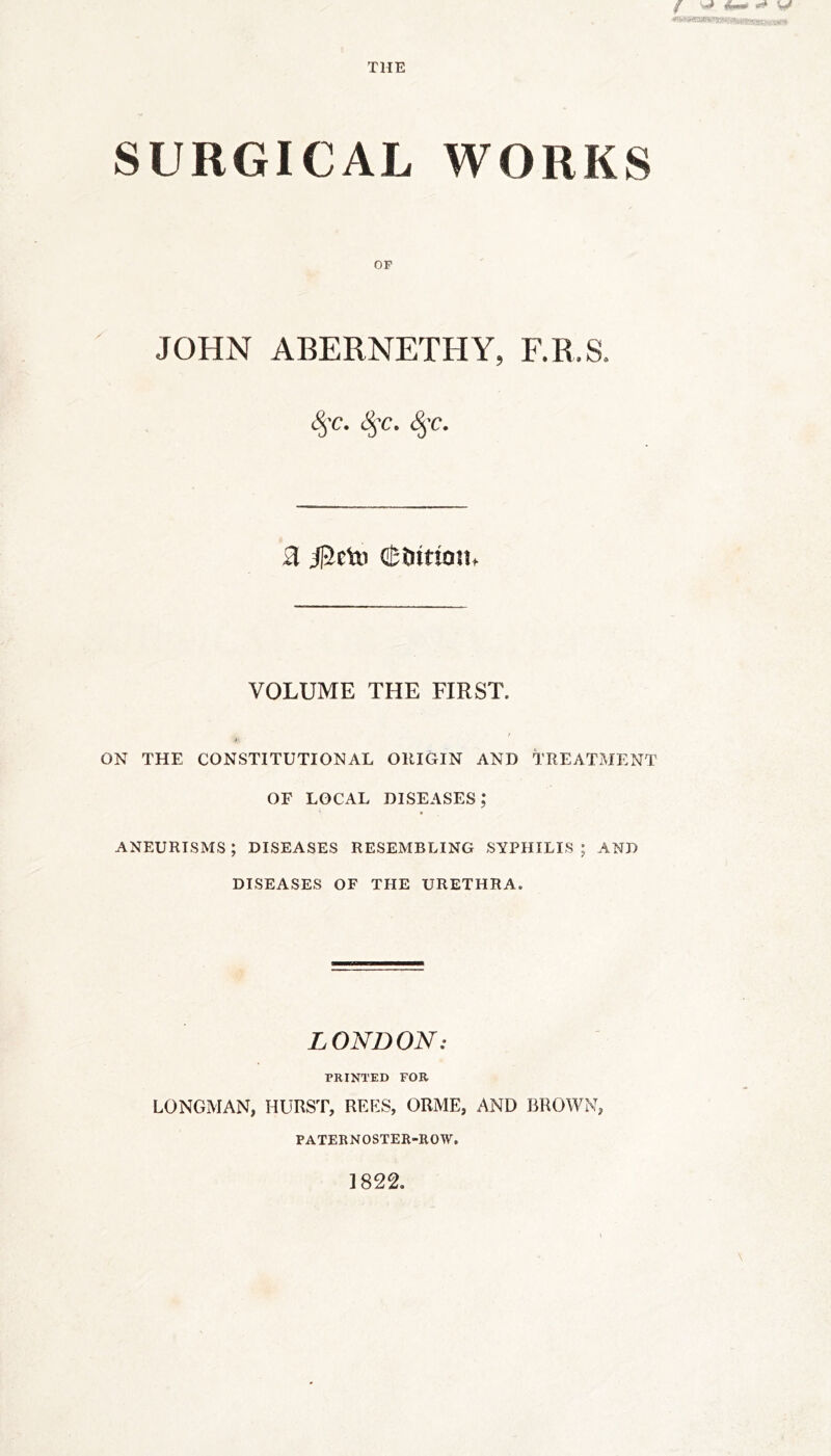 THE SURGICAL WORKS OP JOHN ABERNETHY, F.R.S. 8$C. 8$C. §C. 3 jpctD (Stuttotu VOLUME THE FIRST. ON THE CONSTITUTIONAL ORIGIN AND TREATMENT OF LOCAL diseases; ANEURISMS ; DISEASES RESEMBLING SYPHILIS ; AND DISEASES OF THE URETHRA. LONDON: PRINTED FOR LONGMAN, HURST, REES, ORME, AND BROWN, PATERNOSTER-ROW.