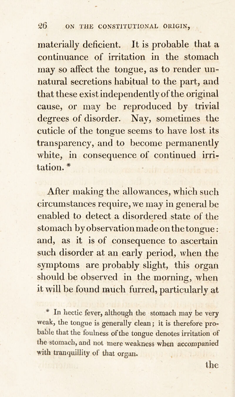 I materially deficient. It is probable that a continuance of irritation in the stomach may so affect the tongue, as to render un- natural secretions habitual to the part, and that these exist independently of the original cause, or may be reproduced by trivial degrees of disorder. Nay, sometimes the cuticle of the tongue seems to have lost its transparency, and to become permanently white, in consequence of continued irri- tation. * After making the allowances, which such circumstances require, we may in general be enabled to detect a disordered state of the * / * stomach by observation made on the tongue: and, as it is of consequence to ascertain such disorder at an early period, when the symptoms are probably slight, this organ should be observed in the morning, when it will be found much furred, particularly at * In hectic fever, although the stomach may be very weak, the tongue is generally clean; it is therefore pro- bable that the foulness of the tongue denotes irritation of the stomach, and not mere weakness when accompanied with tranquillity of that organ. the