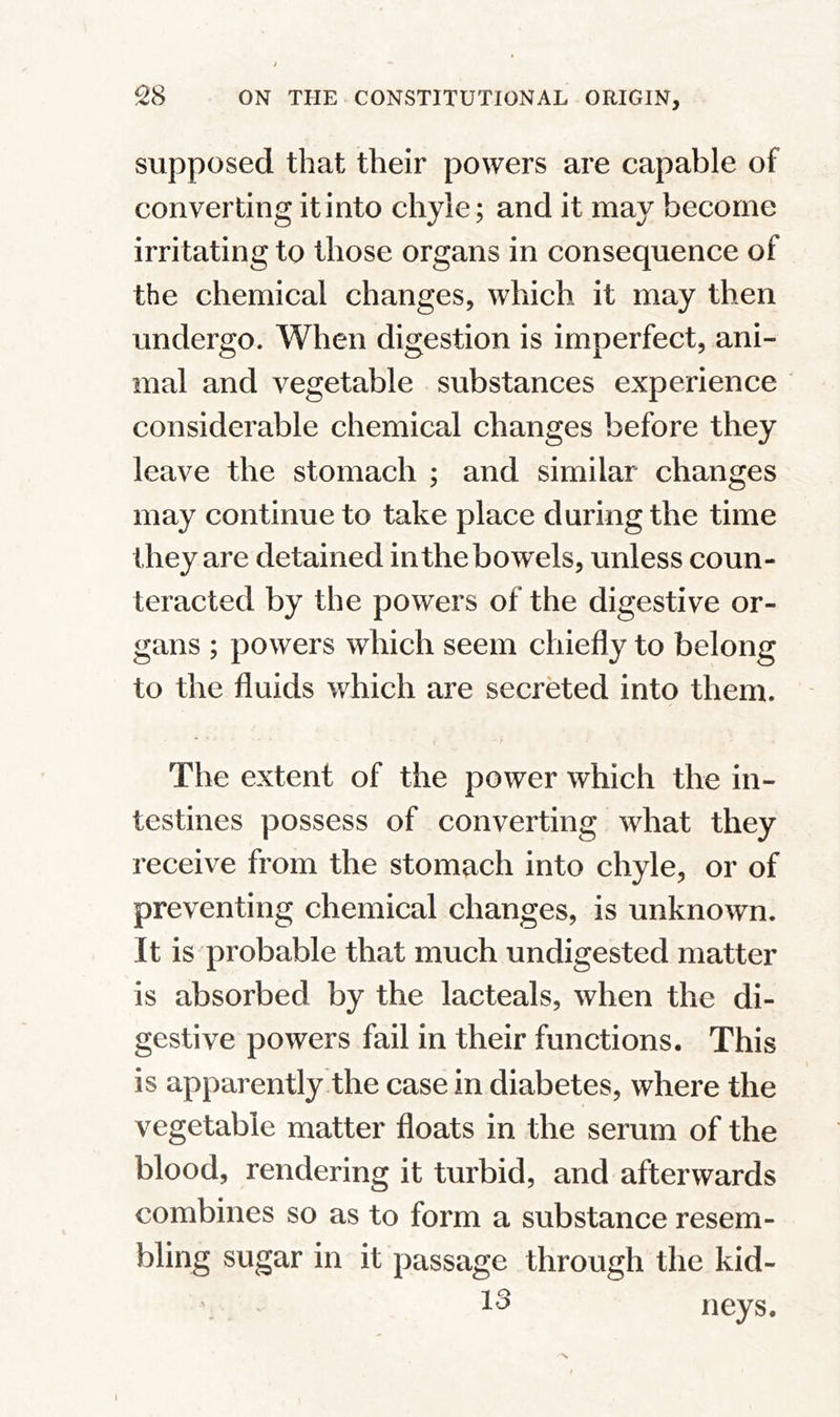 supposed that their powers are capable of converting it into chyle; and it may become irritating to those organs in consequence of the chemical changes, which it may then undergo. When digestion is imperfect, ani- mal and vegetable substances experience considerable chemical changes before they leave the stomach ; and similar changes may continue to take place during the time they are detained in the bowels, unless coun- teracted by the powers of the digestive or- gans ; powers which seem chiefly to belong to the fluids which are secreted into them. * * ' - * V * / - The extent of the power which the in- testines possess of converting what they receive from the stomach into chyle, or of preventing chemical changes, is unknown. It is probable that much undigested matter is absorbed by the lacteals, when the di- gestive powers fail in their functions. This is apparently the case in diabetes, where the vegetable matter floats in the serum of the blood, rendering it turbid, and afterwards combines so as to form a substance resem- bling sugar in it passage through the kid- 13 neys. i