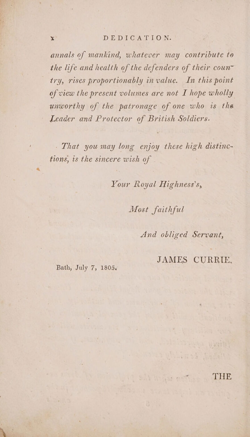 x DEDPEGA TION. annals of mankind, whatever may contribute to the life and health of the defenders of their coun~ try, rises proportionably in value. In this point of view the present volumes are not I hope wholly unworthy of the patronage of one who is the Leader and Protector of British Soldiers. That you may long enjoy these high distinc~ tions, is the sincere wish of | Your Royal Highness’s, Most faithful And obliged Servant, JAMES CURRIE, Bath, July 7, 1805, THE