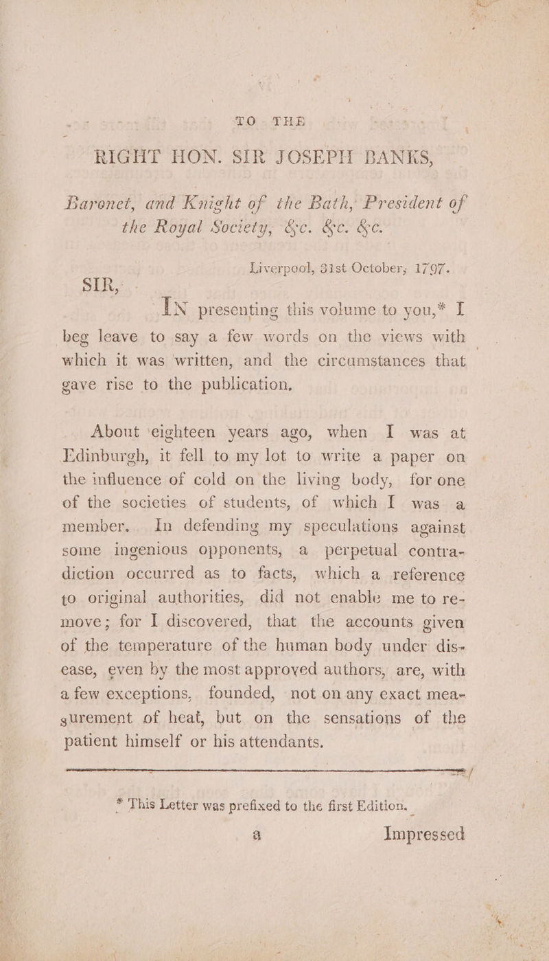 RIGHT HON. SIR JOSEPH BANKS, Baronet, and Knieht of the Bath, President of the Royal Society, &amp;c. &amp;c. &amp;c. Liverpool, 3ist October; 1797. sik, In presenting this volume to you,* I which it was ‘written, and the circumstances that gave rise to the publication, About ‘eighteen years ago, when I was at Edinburgh, it fell to my lot to write a paper on the influence of cold on the living body, for one of the societies of students, of which I was a member. In defending my speculations against diction occurred as to facts, which a reference to original authorities, did not enable me to re- move; for I discovered, that the accounts given of the temperature of the human body under dis- ease, even by the most approyed authors, are, with afew exceptions, founded, not on any exact mea- gurement of heat, but on the sensations of the patient himself or his attendants. tare * This Letter was prefixed to the first Edition. — a | Impressed