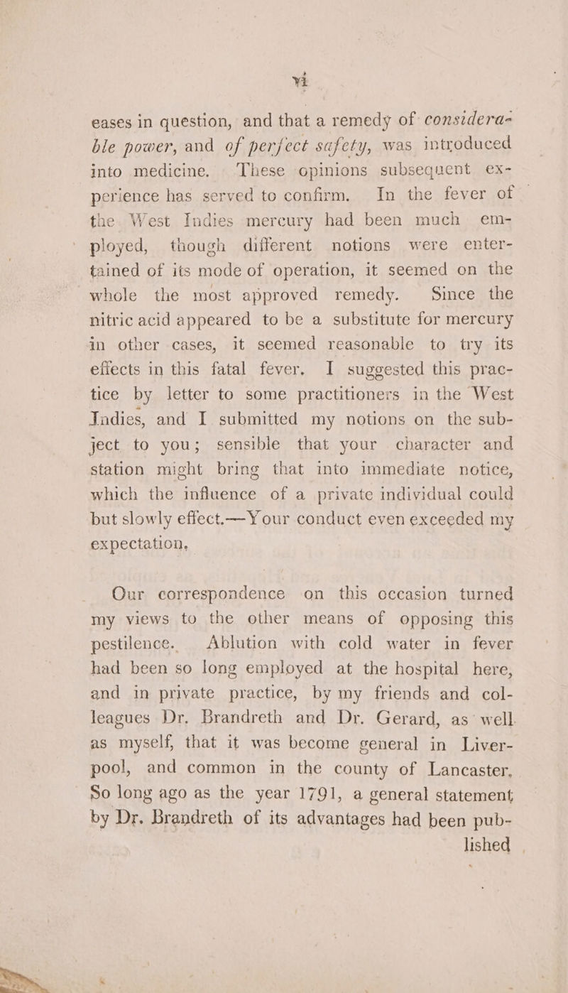  eases in question, and that a remedy of consedera- ble power, and of perfect safety, was introduced into medicine. These opinions subsequent ex- perience has served to confirm. In the fever of the. West Indies mercury had been much em- ployed, though different notions were enter- tained of its mode of operation, it seemed on the whole the most approved remedy. Since the nitric acid appeared to be a substitute for mercury in other cases, it seemed reasonable to try its effects in this fatal fever, I suggested this prac- tice by letter to some practitioners in the West Jadies, and I submitted my notions on the sub- ject to you; sensible that your character and station might bring that into immediate notice, which the influence of a private individual could but slowly effect.— Your conduct even exceeded my expectation, — | Our correspondence on this occasion turned my views to the other means of opposing this pestilence. Ablution with cold water in fever had been so long employed at the hospital here, and in private practice, by my friends and col- leagues Dr. Brandreth and Dr. Gerard, as’ well. as myself, that it was become general in Liver- pool, and common in the county of Lancaster, So long ago as the year 1791, a general statement by Dr. Brandreth of its advantages had been pub- lished